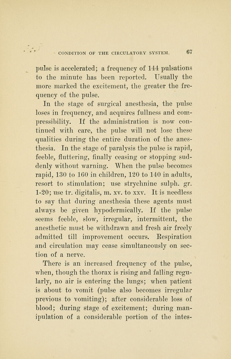 pulse is accelerated; a frequency of 144 pulsations to the minute has been reported. Usually the more marked the excitement, the greater the fre- quency of the pulse. In the stage of surgical anesthesia, the pulse loses in frequency, and acquires fullness and com,- pressibility. If the administration is now con- tinued with care, the pulse will not lose these qualities during the entire duration of the anes- thesia. In the stage of paralysis the pulse is rapid, feeble, fluttering, finally ceasing or stopping sud- denly without warning. When the pulse becomes rapid, 130 to 160 in children, 120 to 140 in adults, resort to stimulation; use strychnine sulph. gr. 1-20; use tr. digitalis, m. xv. to xxv. It is needless to say that during anesthesia these agents must always be given hypodermically. If the pulse seems feeble, slow, irregular, intermittent, the anesthetic must be withdrawn and fresh air freely admitted till improvement occurs. Respiration and circulation may cease simultaneously on sec- tion of a nerve. There is an increased frequency of the pulse, when, though the thorax is rising and falling regu- larly, no air is entering the lungs; when patient is about to vomit (pulse also becomes irregular previous to vomiting); after considerable loss of blood; during stage of excitement; during man- ipulation of a considerable portion of the intes-