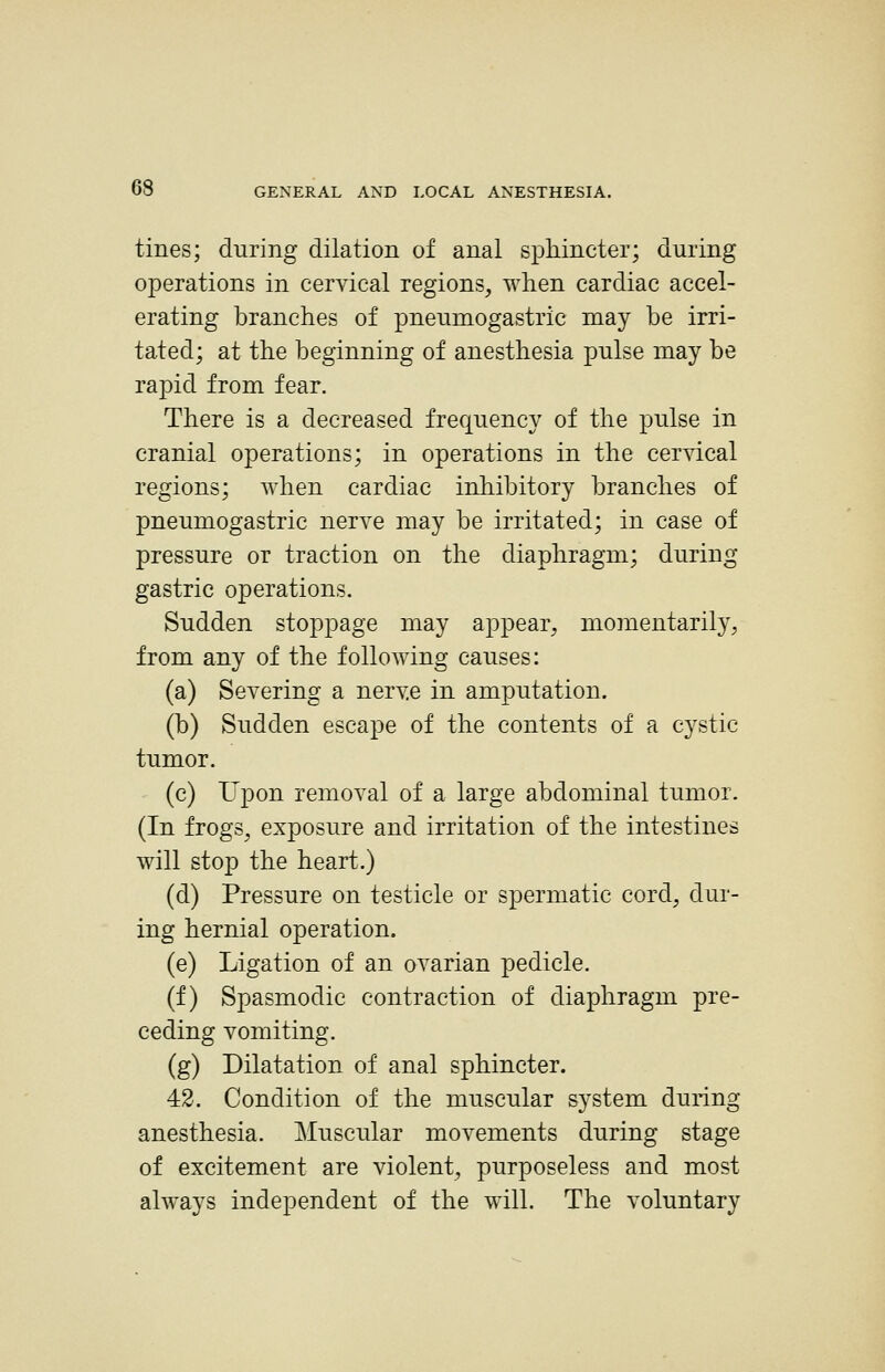 tines; during dilation of anal sphincter; during operations in cervical regions, when cardiac accel- erating branches of pneumogastric may be irri- tated; at the beginning of anesthesia pulse may be rapid from fear. There is a decreased frequency of the pulse in cranial operations; in operations in the cervical regions; when cardiac inhibitory branches of pneumogastric nerve may be irritated; in case of pressure or traction on the diaphragm; during gastric operations. Sudden stoppage may appear, momentarily, from any of the following causes: (a) Severing a nerve in amputation. (b) Sudden escape of the contents of a cystic tumor. (c) Upon removal of a large abdominal tumor. (In frogs, exposure and irritation of the intestines will stop the heart.) (d) Pressure on testicle or spermatic cord, dur- ing hernial operation. (e) Ligation of an ovarian pedicle. (f) Spasmodic contraction of diaphragm pre- ceding vomiting. (g) Dilatation of anal sphincter. 42. Condition of the muscular system during anesthesia. Muscular movements during stage of excitement are violent, purposeless and most always independent of the will. The voluntary