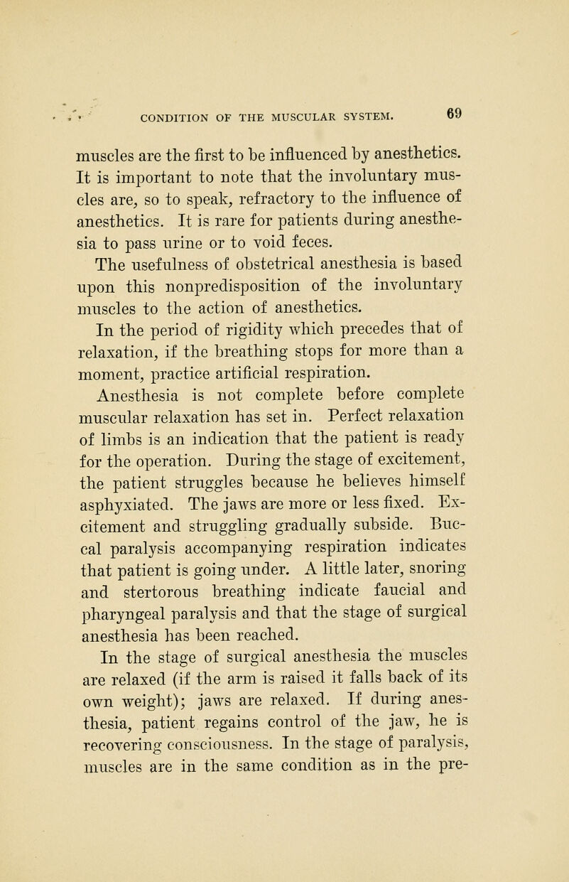 muscles are the first to be influenced by anesthetics. It is important to note that the involuntary mus- cles are, so to speak, refractory to the influence of anesthetics. It is rare for patients during anesthe- sia to pass urine or to void feces. The usefulness of obstetrical anesthesia is based upon this nonpredisposition of the involuntary muscles to the action of anesthetics. In the period of rigidity which precedes that of relaxation, if the breathing stops for more than a moment, practice artificial respiration. Anesthesia is not complete before complete muscular relaxation has set in. Perfect relaxation of limbs is an indication that the patient is ready for the operation. During the stage of excitement, the patient struggles because he believes himself asphyxiated. The jaws are more or less fixed. Ex- citement and struggling gradually subside. Buc- cal paralysis accompanying respiration indicates that patient is going under. A little later, snoring and stertorous breathing indicate faucial and pharyngeal paralysis and that the stage of surgical anesthesia has been reached. In the stage of surgical anesthesia the muscles are relaxed (if the arm is raised it falls back of its own weight); jaws are relaxed. If during anes- thesia, patient regains control of the jaw, he is recovering consciousness. In the stage of paralysis, muscles are in the same condition as in the pre-