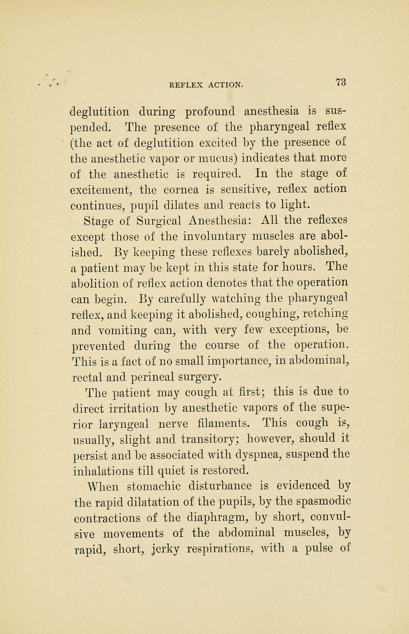 REFLEX ACTION. ^S deglutition during profound anesthesia is sus- pended. The presence of the pharyngeal reflex (the act of deglutition excited by the presence of the anesthetic vapor or mucus) indicates that more of the anesthetic is required. In the stage of excitement, the cornea is sensitive, reflex action continues, pu.pil dilates and reacts to light. Stage of Surgical Anesthesia: All the reflexes except those of the involuntary muscles are abol- ished. By keeping these reflexes barely abolished, a patient may be kept in this state for hours. The abolition of reflex action denotes that the operation can begin. By carefully watching the pharyngeal reflex, and keeping it abolished, coughing, retching and vomiting can, with very few exceptions, be prevented during the course of the operation. This is a fact of no small importance, in abdominal, rectal and perineal surgery. The patient may cough at first; this is due to direct irritation by anesthetic vapors of the supe- rior laryngeal nerve filaments. This cough is, usually, slight and transitory; however, should it persist and be associated with dyspnea, suspend the inhalations till quiet is restored. When stomachic disturbance is evidenced by the rapid dilatation of the pupils, by the spasmodic contractions of the diaphragm, by short, convul- sive movements of the abdominal muscles, by rapid, short, jerky respirations, with a pulse of