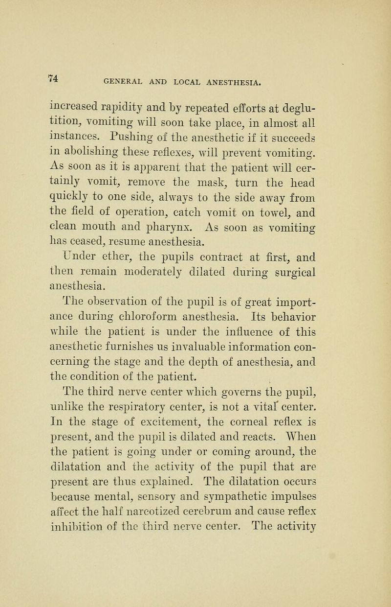 increased rapidity and by repeated efforts at deglu- tition, Tomiting will soon take place, in almost all instances. Pushing of the anesthetic if it succeeds in abolishing these reflexes, will prevent Yomiting. As soon as it is apparent that the patient will cer- tainly vomit, remove the mask, turn the head quickly to one side, always to the side away from the field of operation, catch vomit on towel, and clean mouth and pharynx. As soon as vomiting has ceased, resume anesthesia. Under ether, the pupils contract at first, and then remain moderately dilated during surgical anesthesia. The observation of the pupil is of great import- ance during chloroform anesthesia. Its behavior while the patient is under the influence of this anesthetic furnishes us invaluable information con- cerning the stage and the depth of anesthesia, and the condition of the patient. The third nerve center which governs the pupil, unlike the respiratory center, is not a vital' center. In the stage of excitement, the corneal reflex is present, and the pupil is dilated and reacts. When the patient is going under or coming around, the dilatation and the activity of the pupil that are present are thus explained. The dilatation occurs because mental, sensory and sympathetic impulses affect the half narcotized cerebrum and cause reflex inhibition of the third nerve center. The activity