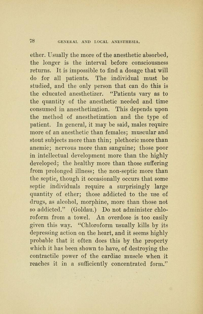 ether. Usually the more of the anesthetic absorbedj the longer is the interval before consciousness returns. It is impossible to find a dosage that will do for all patients. The individual must be studied, and the only person that can do this is the educated anesthetizer. Patients vary as to the quantit}^ of the anesthetic needed and time consumed in anesthetizaiion. This depends upon the method of anesthetization and the type of patient. In general, it may be said, males require more of an anesthetic than females; muscular and stout subjects more than thin; plethoric more than anemic; nervous more than sanguine; those poor in intellectual development more than the highly developed; the healthy more than those suffering from prolonged illness; the non-septic more than the septic, though it occasionally occurs that some septic individuals require a surprisingly large quantity of ether; those addicted to the use of drugs, as alcohol, morphine, more than those not so addicted.^^ (Groldau.) Do not administer chlo- roform from a towel. An overdose is too easily given this way. Chloroform usually kills by its depressing action on the heart, and it seems highly probable that it often does this by the property which it has been shown to have, of destroying the contractile power of the cardiac muscle when it reaches it in a sufficiently concentrated form.''