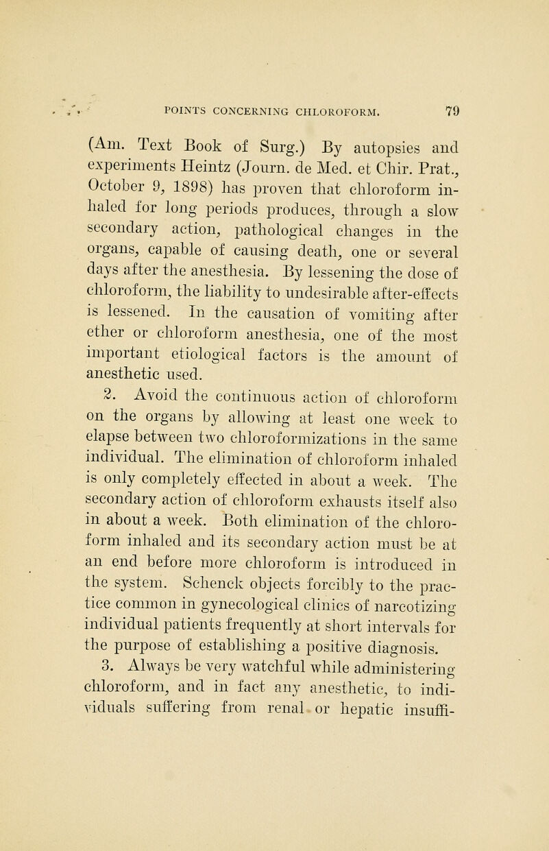 (Am. Text Book of Surg.) By autopsies and experiments Heintz (Journ. de Med. et Chir. Prat., October 9, 1898) lias proven that chloroform in- haled for long periods produces, through a slow secondary action, pathological changes in the organs, capable of causing death, one or several days after the anesthesia. By lessening the dose of chloroform, the liability to undesirable after-effects is lessened. In the causation of vomiting after ether or chloroform anesthesia, one of the most important etiological factors is the amount of anesthetic used. 2. Avoid the continuous action of chloroform on the organs by allowing at least one week to elapse between two chloroformizations in the same individual. The elimination of chloroform inhaled is only completely eifected in about a week. The secondary action of chloroform exhausts itself also in about a week. Both elimination of the chloro- form inhaled and its secondary action must be at an end before more chloroform is introduced in the system. Schenck objects forcibly to the prac- tice common in gynecological clinics of narcotizing individual patients frequently at short intervals for the purpose of establishing a positive diagnosis. 3. Always be very watchful while administering chloroform, and in fact any anesthetic, to indi- viduals suffering from renal or hepatic insuffi-