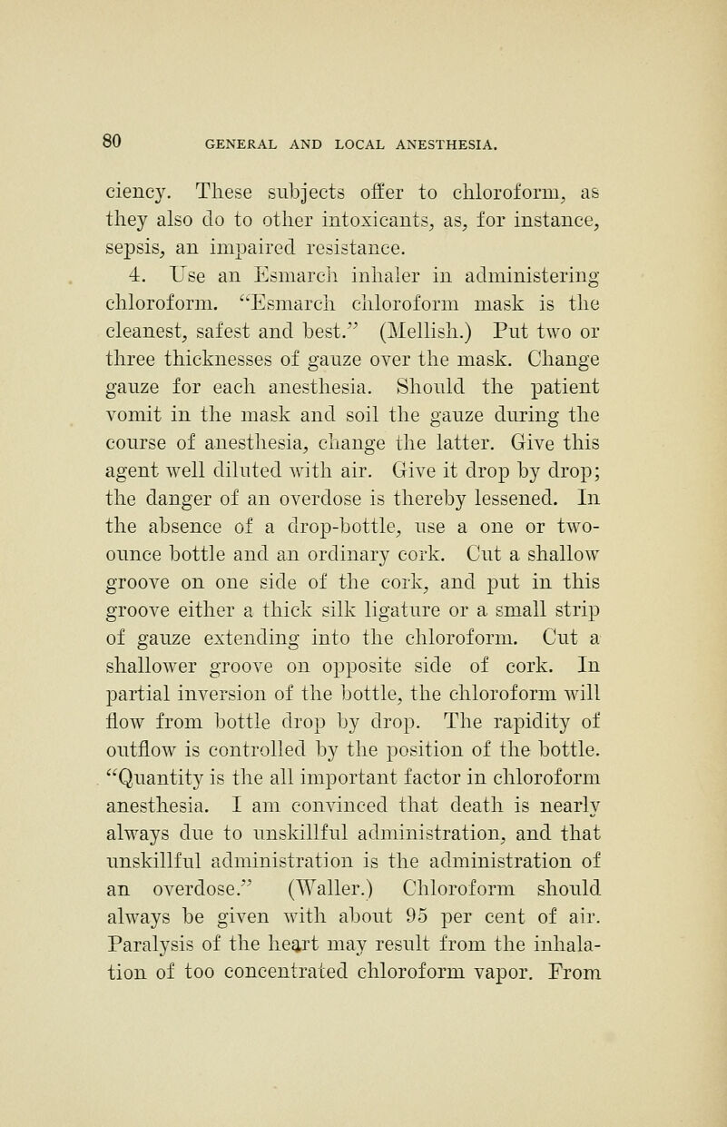 ciency. These subjects offer to chloroform^ as they also do to other intoxicants, as, for instance, sepsis, an impaired resistance. 4. Use an Esmarch inhaler in administering chloroform. Esmarch chloroform mask is the cleanest, safest and best. (Mellish.) Put two or three thicknesses of ganze over the mask. Change gauze for each anesthesia. Should the patient vomit in the mask and soil the gauze during the course of anesthesia, change the latter. Give this agent well diluted with air. Give it drop by drop; the danger of an overdose is thereby lessened. In the absence of a clrop-bottle, use a one or two- ounce bottle and an ordinary cork. Cut a shallow^ groove on one side of the cork, and put in this groove either a thick silk ligature or a small strip of gauze extending into the chloroform. Cut a shallower groove on opposite side of cork. In partial inversion of the bottle, the chloroform will flow from bottle drop by drop. The rapidity of outflow is controlled by the position of the bottle. Quantity is the all important factor in chloroform anesthesia. I am convinced that death is nearly always due to unskillful administration, and that unskillful administration is the administration of an overdose. (Waller.) Chloroform should always be given with about 95 per cent of air. Paralysis of the heart may result from the inhala- tion of too concentrated chloroform vapor. From