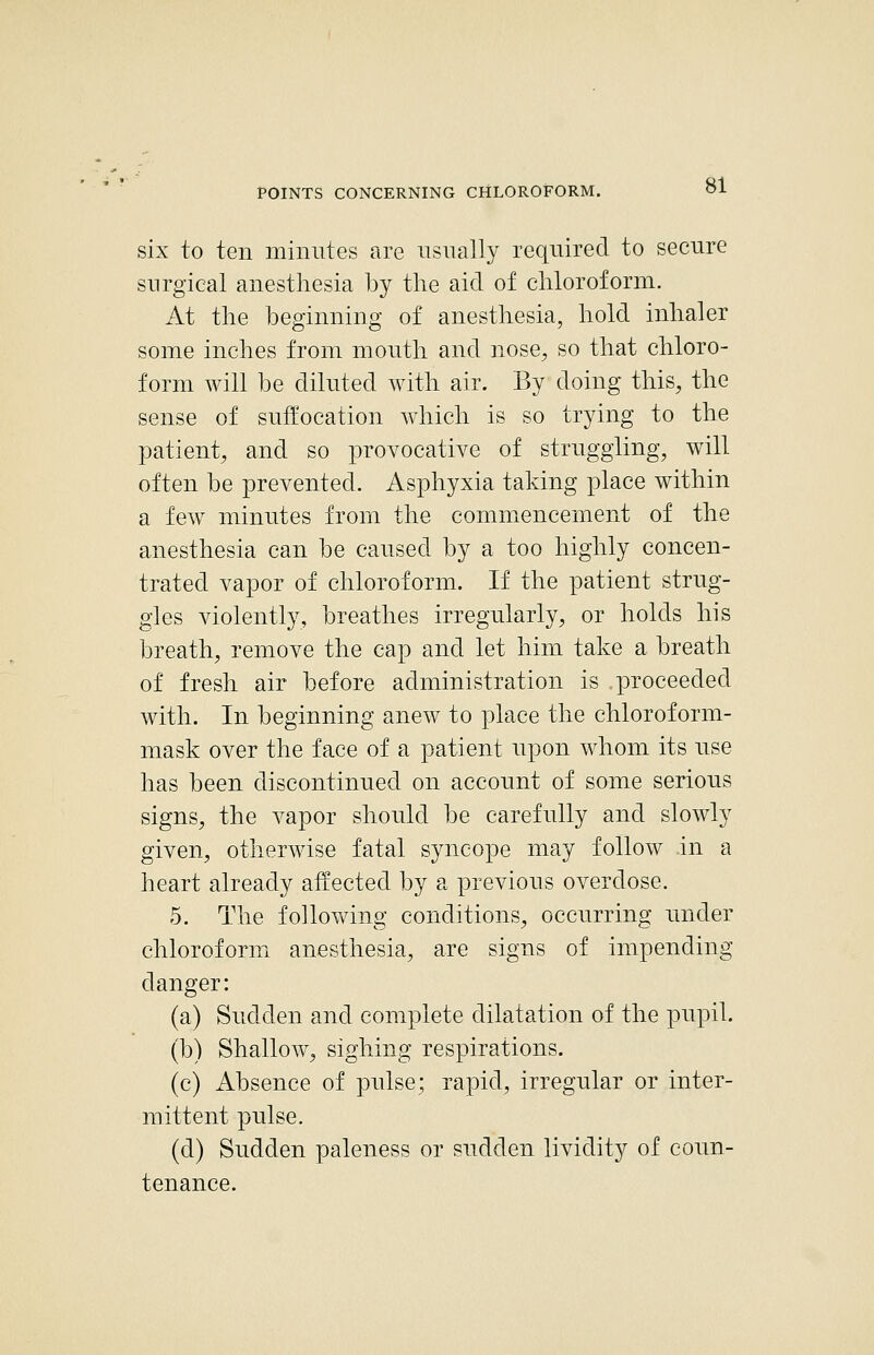 six to ten minutes are usually required to secure surgical anesthesia by the aid of chloroform. At the beginning of anesthesia, hold inhaler some inches from mouth and nose, so that chloro- form will be diluted with air. By doing this, the sense of suffocation which is so trying to the patient, and so provocative of struggling, will often be prevented. Asphyxia taking place within a few minutes from the commencement of the anesthesia can be caused by a too highly concen- trated vapor of chloroform. If the patient strug- gles violently, breathes irregularly, or holds his breath, remove the cap and let him take a breath of fresh air before administration is proceeded with. In beginning anew to place the chloroform- mask over the face of a patient upon whom its use has been discontinued on account of some serious signs, the vapor should be carefully and slowly given, otherwise fatal syncope may follow in a heart already affected by a previous overdose. 5. The following conditions, occurring under chloroform anesthesia, are signs of impending danger: (a) Sudden and complete dilatation of the pupil. (b) Shallow, sighing respirations. (c) Absence of pulse; rapid, irregular or inter- mittent pulse. (d) Sudden paleness or sudden lividity of coun- tenance.