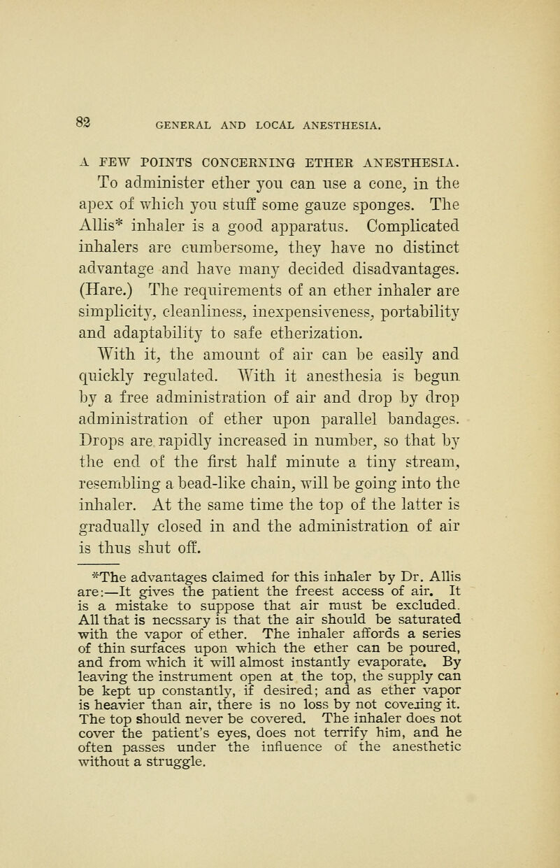 A FEW POINTS CONCERNING ETHER ANESTHESIA. To administer etlier you can nse a cone, in the apex of Y\'liich yon stnS some ganze sponges. The Allis* inhaler is a good apparatus. Complicated inhalers are cumbersome, they have no distinct adyantage and have many decided disadvantages. (Hare.) The requirements of an ether inhaler are simplicity, cleanliness, inexpensiveness, portability and adaptability to safe etherization. With it, the amount of air can be easily and quickly regulated. With it anesthesia is begun by a free administration of air and drop by drop administration of ether upon parallel bandages. Drops are rapidly increased in number, so that by the end of the first half minute a tiny stream, resembling a bead-like chain, will be going into the inhaler. At the same time the top of the latter is gradually closed in and the administration of air is thus shut off. *The advantages claimed for this inhaler by Dr. Allis are:—It gives the patient the freest access of air. It is a mistake to suppose that air must be excluded. All that is necssary is that the air should be saturated with the vapor of ether. The inhaler affords a series of thin surfaces upon which the ether can be poured, and from which it will almost instantly evaporate. By leaving the instrument open at the top, the supply can be kept up constantly, if desired; and as ether vapor is heavier than air, there is no loss by not coveiing it. The top should never be covered. The inhaler does not cover the patient's eyes, does not terrify him, and he often passes under the influence of the anesthetic without a struggle.