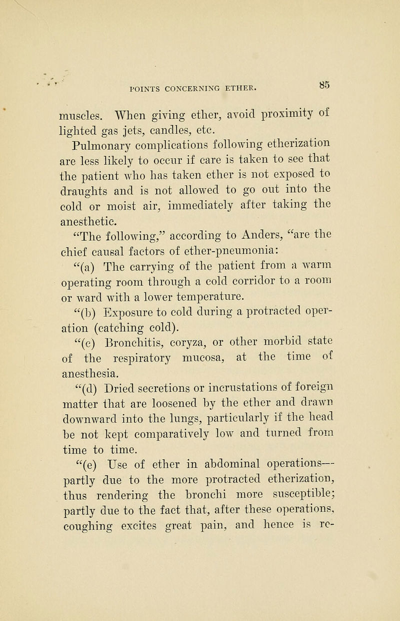 muscles. When giving ether, avoid proximity of lighted gas jets, candles, etc. Pulmonary complications following etherization are less likely to occur if care is taken to see that the patient who has taken ether is not exposed to draughts and is not allowed to go out into the cold or moist air, immediately after taking the anesthetic. The following, according to Anders, are the chief causal factors of ether-pneumxonia: (a) The carrying of the patient from a warm operating room through a cold corridor to a room or ward with a lower temperature. (b) Exposure to cold during a protracted oper- ation (catching cold). (c) Bronchitis, coryza, or other morbid state of the respiratory mucosa, at the time of anesthesia. (d) Dried secretions or incrustations of foreign matter that are loosened by the ether and drawn downward into the lungs, particularly if the head be not kept comparatively low and turned from time to time. (e) Use of ether in abdominal operations— partly due to the more protracted etherization, thus rendering the bronchi more susceptible; partly due to the fact that, after these operations, coughing excites great pain, and hence is re-