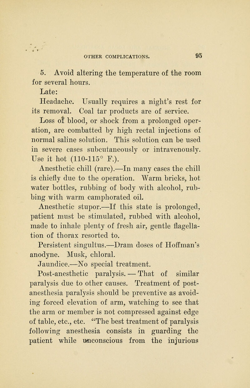 5. Avoid altering the temperature of the room for several hours. Late: Headache. Usually requires a night's rest for its removal. Coal tar products are of service. Loss of blood, or shock from a prolonged oper- ation, are combatted by high rectal injections of normal saline solution. This solution can be used in severe cases subcutaneously or intravenously. Use it hot (110-115° F.). Anesthetic chill (rare).—In many cases the chill is chiefly due to the operation. Warm bricks, hot water bottles, rubbing of body with alcohol, rub- bing with warm camphorated oil. Anesthetic stupor.—If this state is prolonged, patient must be stimulated, rubbed with alcohol, made to inhale plenty of fresh air, gentle flagella- tion of thorax resorted to. Persistent singultus.—Dram doses of Hoffman's anodyne. Musk, chloral. Jaundice.—No special treatment. Post-anesthetic paralysis. — That of similar paralysis due to other causes. Treatment of post- anesthesia paralysis should be preventive as avoid- ing forced elevation of arm, watching to see that the arm or member is not compressed against edge of table, etc., etc. The best treatment of paralysis following anesthesia consists in guarding the patient while unconscious from the injurious