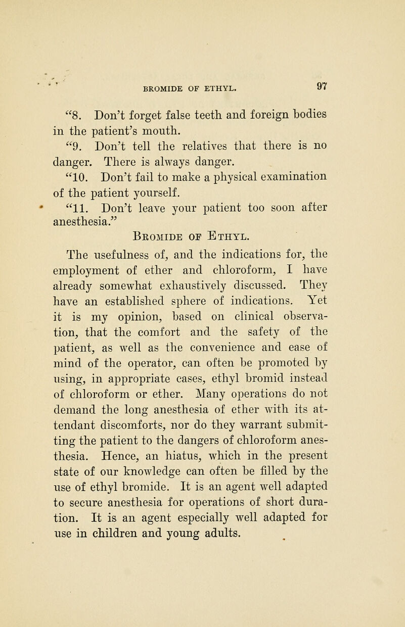 BROMIDE OF ETHYL. 8. Don't forget false teeth and foreign bodies in the patient's mouth. 9. Don't tell the relatives that there is no danger. There is always danger. 10. Don't fail to make a physical examination of the patient yourself. 11. Don't leave your patient too soon after anesthesia. Beomide of Ethyl. The usefulness of, and the indications for, the employment of ether and chloroform, I have already somewhat exhaustively discussed. They have an established sphere of indications. Yet it is my opinion, based on clinical observa- tion, that the comfort and the safety of the patient, as well as the convenience and ease of mind of the operator, can often be promoted by using, in appropriate cases, ethyl bromid instead of chloroform or ether. Many operations do not demand the long anesthesia of ether with its at- tendant discomforts, nor do they warrant submit- ting the patient to the dangers of chloroform anes- thesia. Hence, an hiatus, which in the present state of our knowledge can often be filled by the use of ethyl bromide. It is an agent well adapted to secure anesthesia for operations of short dura- tion. It is an agent especially well adapted for use in children and young adults.