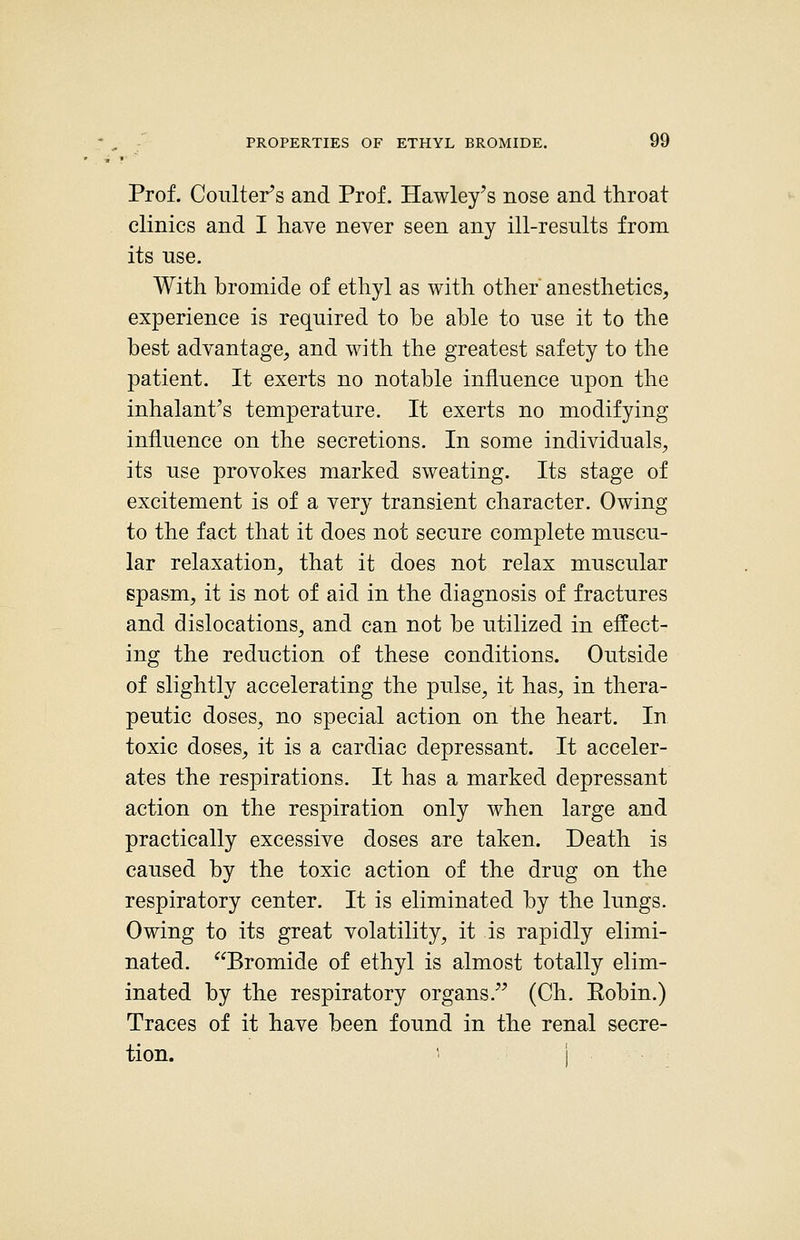 Prof. Coulter's and Prof. Hawley's nose and throat clinics and I have never seen any ill-resnlts from its use. With bromide of ethyl as with other anesthetics, experience is required to be able to nse it to the best advantage, and with the greatest safety to the patient. It exerts no notable inflnence npon the inhalant's temperature. It exerts no modifying influence on the secretions. In some individuals, its use provokes marked sweating. Its stage of excitement is of a very transient character. Owing to the fact that it does not secure complete muscu- lar relaxation, that it does not relax muscular spasm, it is not of aid in the diagnosis of fractures and dislocations^ and can not be utilized in effect- ing the reduction of these conditions. Outside of slightly accelerating the pulse, it has, in thera- peutic doses, no special action on the heart. In toxic doses, it is a cardiac depressant. It acceler- ates the respirations. It has a marked depressant action on the respiration only when large and practically excessive doses are taken. Death is caused by the toxic action of the drug on the respiratory center. It is eliminated by the lungs. Owing to its great volatility, it is rapidly elimi- nated. Bromide of ethyl is almost totally elim- inated by the respiratory organs. (Ch. Eobin.) Traces of it have been found in the renal secre- tion.  i