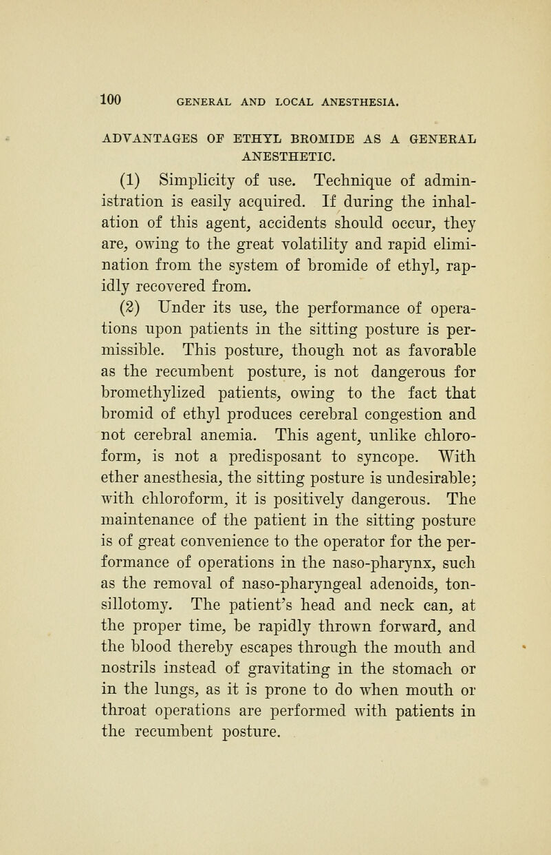 ADVANTAGES OF ETHYL BROMIDE AS A GENERAL ANESTHETIC. (1) Simplicity of use. Technique of admin- istration is easily acquired. If during the inhal- ation of this agent, accidents should occur, they are, owing to the great volatility and rapid elimi- nation from the system of bromide of ethyl, rap- idly recovered from. (2) Under its use, the performance of opera- tions upon patients in the sitting posture is per- missible. This posture, though not as favorable as the recumbent posture, is not dangerous for bromethylized patients, owing to the fact that bromid of ethyl produces cerebral congestion and not cerebral anemia. This agent, unlike chloro- form, is not a predisposant to syncope. With ether anesthesia, the sitting posture is undesirable; with chloroform, it is positively dangerous. The maintenance of the patient in the sitting posture is of great convenience to the operator for the per- formance of operations in the naso-pharynx, such as the removal of naso-pharyngeal adenoids, ton- sillotomy. The patient's head and neck can, at the proper time, be rapidly thrown forward, and the blood thereby escapes through the mouth and nostrils instead of gravitating in the stomach or in the lungs, as it is prone to do when mouth or throat operations are performed with patients in the recumbent j^osture.