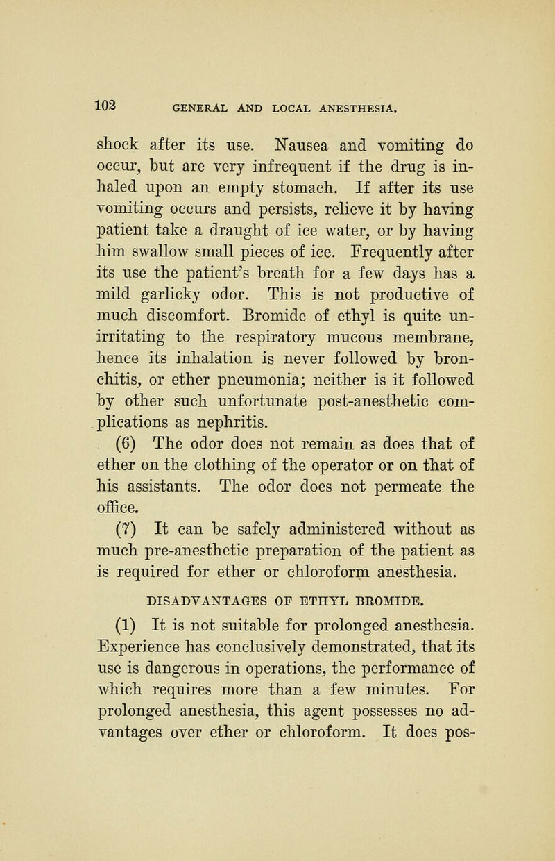 shock after its use. Nausea and vomiting do occur, but are very infrequent if the drug is in- haled upon an empty stomach. If after its use vomiting occurs and persists, relieve it by having patient take a draught of ice water, or by having him swallow small pieces of ice. Frequently after its use the patient^s breath for a few days has a mild garlicky odor. This is not productive of much discomfort. Bromide of ethyl is quite un- irritating to the respiratory mucous membrane, hence its inhalation is never followed by bron- chitis, or ether pneumonia; neither is it followed by other such unfortunate post-anesthetic com- plications as nephritis. (6) The odor does not remain as does that of ether on the clothing of the operator or on that of his assistants. The odor does not permeate the office. (7) It can be safely administered without as much pre-anesthetic preparation of the patient as is required for ether or chloroform anesthesia. DISADVANTAGES OF ETHYL BROMIDE. (1) It is not suitable for prolonged anesthesia. Experience has conclusively demonstrated, that its use is dangerous in operations, the performance of which requires more than a few minutes. For prolonged anesthesia, this agent possesses no ad- vantages over ether or chloroform. It does pos-