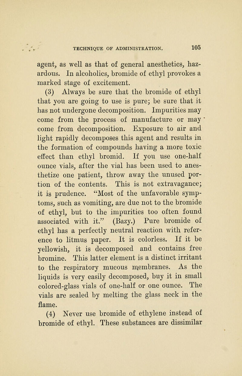 agent^ as well as that of general anesthetics, haz- ardous. In alcoholics, bromide of ethyl provokes a marked stage of excitement. (3) Always be sure that the bromide of ethyl that you are going to use is pure; be sure that it has not undergone decomposition. Impurities may come from the process of manufacture or may come from decomposition. Exposure to air and light rapidly decomposes this agent and results in the formation of compounds having a more toxic effect than ethyl bromid. If you use one-half ounce vials, after the vial has been used to anes- thetize one patient, throw away the unused por- tion of the contents. This is not extravagance; it is prudence. Most of the unfavorable symp- toms, such as vomiting, are due not to the bromide of ethyl, but to the impurities too often found associated with it. (Bazy.) Pure bromide of ethyl has a perfectly neutral reaction with refer- ence to litmus paper. It is colorless. If it be yellowish, it is decomposed and contains free bromine. This latter element is a distinct irritant to the respiratory mucous n;embranes. As the liquids is very easily decomposed, buy it in small colored-glass vials of one-half or one ounce. The vials are sealed by melting the glass neck in the flame. (4) Never use bromide of ethylene instead of bromide of ethyl. These substances are dissimilar