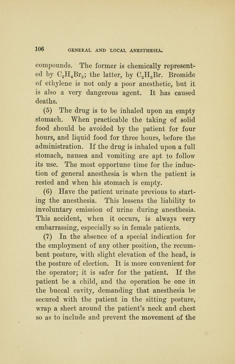 compounds. The former is chemically represent- ed by CJIJ^To', the latter, by CJI^Bt. Bromide of ethylene is not only a poor anesthetic, but it is also a very dangerous agent. It has caused deaths. (5) The drug is to be inhaled upon an empty stomach. When practicable the taking of solid food should be avoided by the patient for four hours, and liquid food for three hours, before the administration. If the drug is inhaled upon a full stomach, nausea and vomiting are apt to follow its use. The most opportune time for the induc- tion of general anesthesia is when the patient is rested and when his stomach is empty. (6) Have the patient urinate previous to start- ing the anesthesia. This lessens the liability to involuntary emission of urine during anesthesia. This accident, when it occurs, is always very embarrassing, especially so in female patients. (7) In the absence of a special indication for the employment of any other position, the recum- bent posture, with slight elevation of the head, is the posture of election. It is more convenient for the operator; it is safer for the patient. If the patient be a child, and the operation be one in the buccal cavity, demanding that anesthesia be secured with the patient in the sitting posture, wrap a sheet around the patient^s neck and chest so as to include and prevent the movement of the