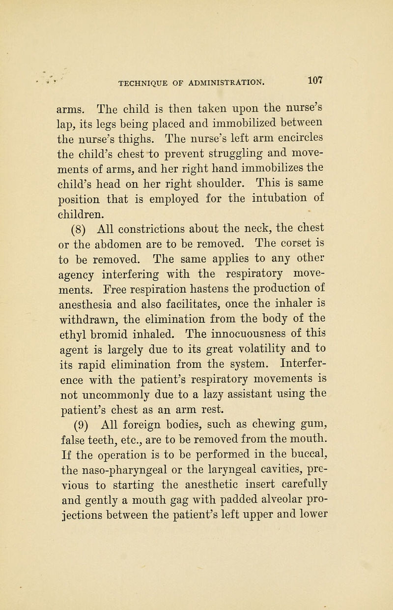 arms. The child is then taken upon the nurse's lap, its legs being placed and immobilized between the nurse's thighs. The nurse's left arm encircles the child's chest to prevent struggling and move- ments of arms, and her right hand immobilizes the child's head on her right shoulder. This is same position that is employed for the intubation of children. (8) All constrictions about the neck, the chest or the abdomen are to be removed. The corset is to be removed. The same applies to any other agency interfering with the respiratory move- ments. Free respiration hastens the production of anesthesia and also facilitates, once the inhaler is withdrawn, the elimination from the body of the ethyl bromid inhaled. The innocuousness of this agent is largely due to its great volatility and to its rapid elimination from the system. Interfer- ence with the patient's respiratory movements is not uncommonly due to a lazy assistant using the patient's chest as an arm rest. (9) All foreign bodies, such as chewing gum, false teeth^ etc., are to be removed from the mouth. If the operation is to be performed in the buccal, the naso-pharyngeal or the laryngeal cavities, pre- vious to starting the anesthetic insert carefully and gently a mouth gag with padded alveolar pro- jections between the patient's left upper and lower