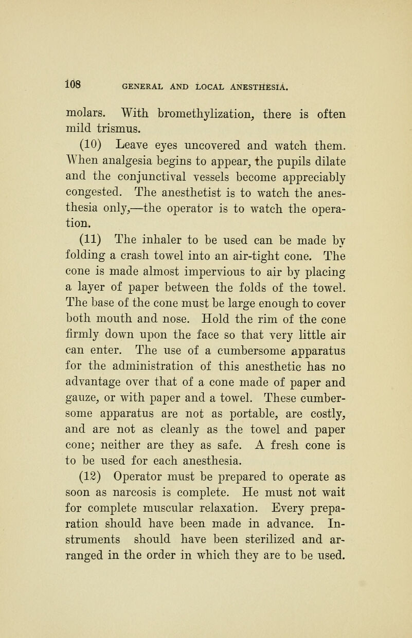 molars. With brometliylization, there is often mild trismus. (10) Leave eyes uncovered and watch them. When analgesia begins to appear, the pupils dilate and the conjunctival vessels become appreciably congested. The anesthetist is to watch the anes- thesia only,—the operator is to watch the opera- tion. (11) The inhaler to be used can be made by folding a crash towel into an air-tight cone. The cone is made almost impervious to air by placing a layer of paper between the folds of the towel. The base of the cone must be large enough to cover both mouth and nose. Hold the rim of the cone firmly down upon the face so that very little air can enter. The use of a cumbersome apparatus for the administration of this anesthetic has no advantage over that of a cone made of paper and gauze, or with paper and a towel. These cumber- some apparatus are not as portable, are costly, and are not as cleanly as the towel and paper cone; neither are they as safe. A fresh cone is to be used for each anesthesia. (12) Operator must be prepared to operate as soon as narcosis is complete. He must not wait for complete muscular relaxation. Every prepa- ration should have been made in advance. In- struments should have been sterilized and ar- ranged in the order in which they are to be used.