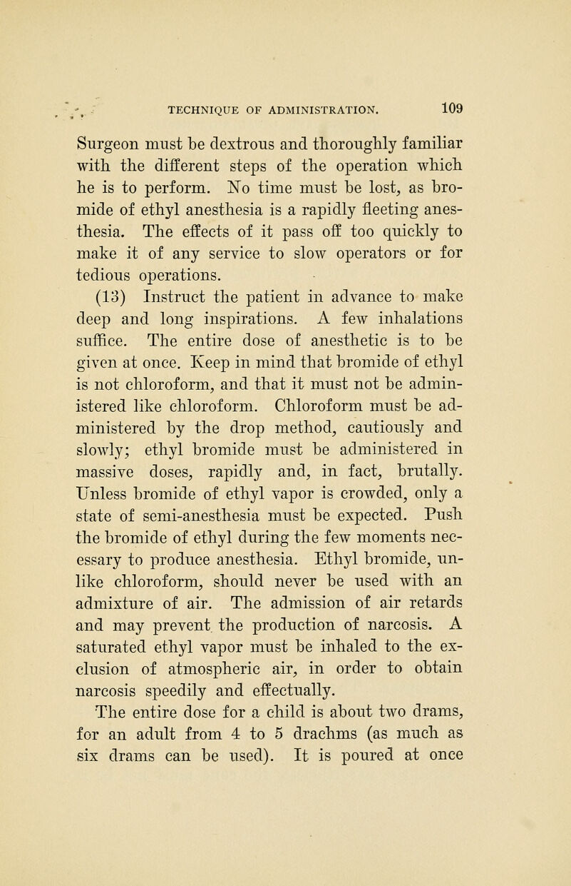 Surgeon must be dextrous and thoroughly familiar with the different steps of the operation which he is to perform. No time must be lost, as bro- mide of ethyl anesthesia is a rapidly fleeting anes- thesia. The effects of it pass off too quickly to make it of any service to slow operators or for tedious operations. (13) Instruct the patient in advance to make deep and long inspirations. A few inhalations suffice. The entire dose of anesthetic is to be given at once. Keep in mind that bromide of ethyl is not chloroform, and that it must not be admin- istered like chloroform. Chloroform must be ad- ministered by the drop method, cautiously and slowly; ethyl bromide must be administered in massive doses, rapidly and, in fact, brutally. Unless bromide of ethyl vapor is crowded^ only a state of semi-anesthesia must be expected. Push the bromide of ethyl during the few moments nec- essary to produce anesthesia. Ethyl bromide, un- like chloroform, should never be used with an admixture of air. The admission of air retards and may prevent the production of narcosis. A saturated ethyl vapor must be inhaled to the ex- clusion of atmospheric air, in order to obtain narcosis speedily and effectually. The entire dose for a child is about two drams, for an adult from 4 to 5 drachms (as much as six drams can be used). It is poured at once