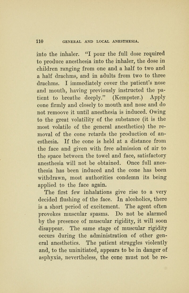 into the inhaler. I pour the full dose required to produce anesthesia into the inhaler, the dose in children ranging from one and a half to two and a half drachms, and in adults from two to three drachms. I immediately cover the patient's nose and mouth, having previously instructed the pa- tient to breathe deeply.'' (Kempster.) Apply cone firmly and closely to mouth and nose and do not remoove it until anesthesia is induced. Owing to the great volatility of the substance (it is the most volatile of the general anesthetics) the re- moval of the cone retards the production of an- esthesia. If the cone is held at a distance from the face and given with free admission of air to the space between the towel and face, satisfactory anesthesia will not be obtained. Once full anes- thesia has been induced and the cone has been withdrawn, most authorities condemn its being applied to the face again. The first few inhalations give rise to a very decided flushing of the face. In alcoholics, there is a short period of excitement. The agent often provokes muscular spasms. Do not be alarmed by the presence of muscular rigidity, it will soon disappear. The same stage of muscular rigidity occurs during the administration of other gen- eral anesthetics. The patient struggles violently and, to the uninitiated, appears to be in danger of asphyxia, nevertheless^ the cone must iiot be re-