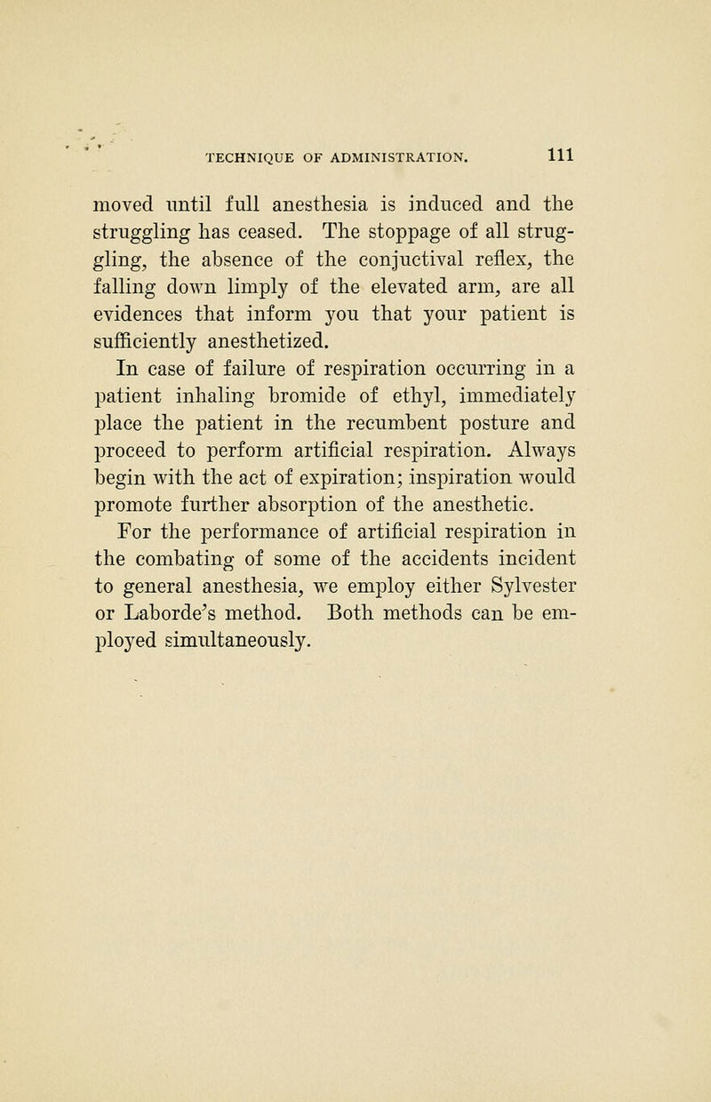 moved until full anesthesia is induced and the struggling has ceased. The stoppage of all strug- gling, the absence of the conjuctival reflex, the falling down limply of the elevated arm, are all evidences that inform you that your patient is sufficiently anesthetized. In case of failure of respiration occurring in a patient inhaling bromide of ethyl, immediately place the patient in the recumbent posture and proceed to perform artificial respiration. Always begin with the act of expiration; inspiration would promote further absorption of the anesthetic. For the performance of artificial respiration in the combating of some of the accidents incident to general anesthesia, we employ either Sylvester or Laborde^s method. Both methods can be em- ployed simultaneously.