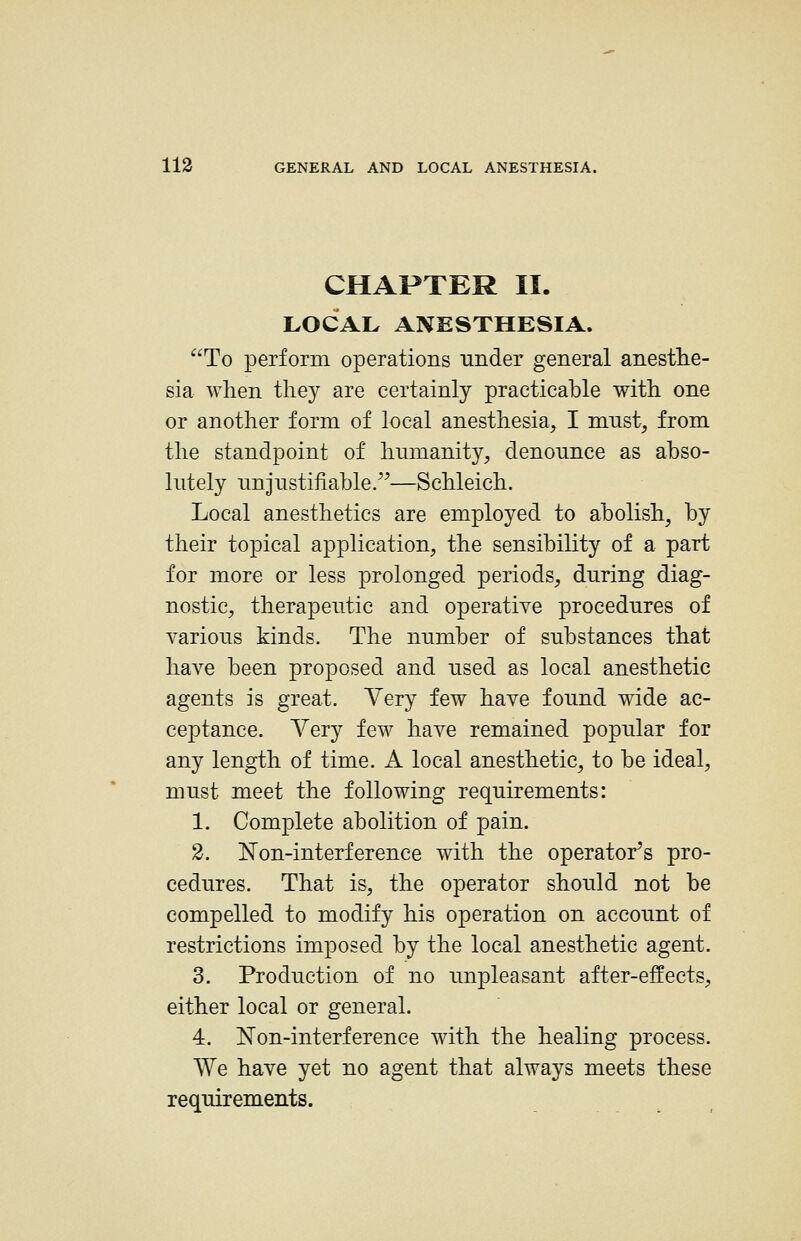 CHAPTER II. LOCAL ANESTHESIA. To perform operations under general anesthe- sia when they are certainly practicable with one or another form of local anesthesia, I mnst, from the standpoint of humanity, denounce as abso- lutely unjustifiable.'^—Schleich. Local anesthetics are employed to abolish, by their topical application, the sensibility of a part for more or less prolonged periods, during diag- nostic, therapeutic and operative procedures of various kinds. The number of substances that have been proposed and used as local anesthetic agents is great. Very few have found wide ac- ceptance. Very few have remained popular for any length of time. A local anesthetic, to be ideal, must meet the following requirements: 1. Complete abolition of pain. 2. Non-interference with the operator's pro- cedures. That is, the operator should not be compelled to modify his operation on account of restrictions imposed by the local anesthetic agent. 3. Production of no unpleasant after-effects, either local or general. 4. ISTon-interference with the healing process. We have yet no agent that always meets these requirements.