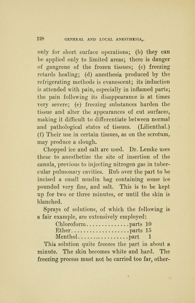 only for short surface operations; (b) they can be applied only to limited areas; there is danger of gangrene of the frozen tissues; (c) freezing retards healing; (d) anesthesia produced by the refrigerating methods is evanescent; its induction is attended with pain^ especially in inflamed parts; the pain following its disappearance is at times very severe; (e) freezing substances harden the tissue and alter the appearances of cut surfaces, making it difficult to differentiate between normal and pathological states of tissues. (Lilienthal.) (f) Their use in certain tissues, as on the scrotum, may produce a slough. Chopped ice and salt are used. Dr. Lemke uses these to anesthetize the site of insertion of the canula, previous to injecting nitrogen gas in tuber- cular pulmonary cavities. Eub over the part to be incised a small muslin bag containing some ice pounded very fine, and salt. This is to be kept up for two or three minutes, or until the skin is blanched. Sprays of solutions, of which the following is a fair example, are extensively employed: Chloroform parts 10 Ether parts 15 'Menthol part 1 This solution quite freezes the part in about a minute. The skin becomes white and hard. The freezing process must not be carried too far, other-