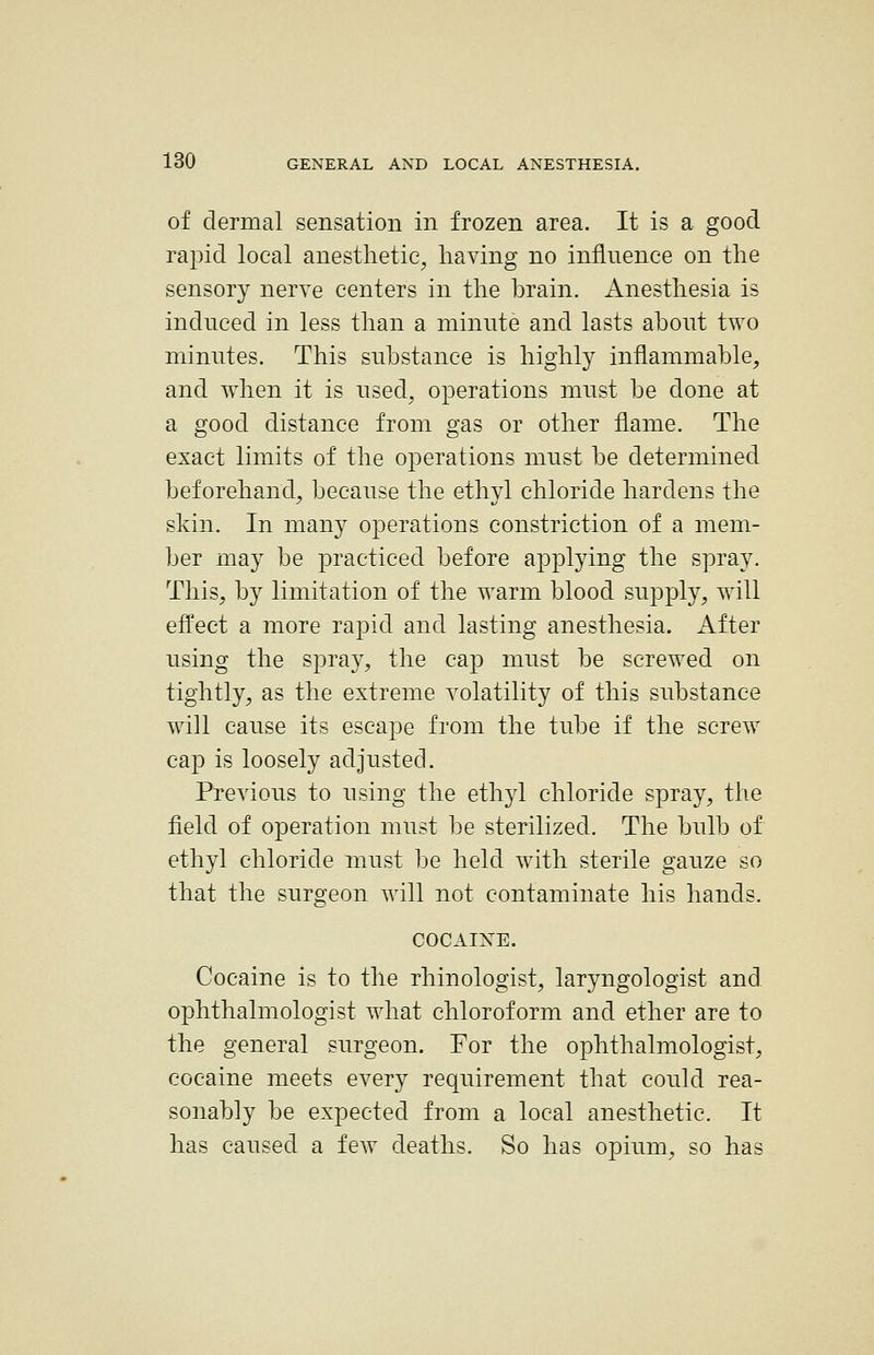 of dermal sensation in frozen area. It is a good rapid local anesthetic, having no influence on the sensory nerve centers in the brain. Anesthesia is induced in less than a minute and lasts about two minutes. This substance is highly inflammable, and when it is used, operations must be done at a good distance from gas or other flame. The exact limits of the operations must be determined beforehand, because the ethyl chloride hardens the skin. In many operations constriction of a mem- ber may be practiced before applying the spray. This, by limitation of the warm blood supply, will efl^ect a more rapid and lasting anesthesia. After using the spray, the cap must be screwed on tightly, as the extreme volatility of this substance will cause its escape from the tube if the screw cap is loosely adjusted. Previous to using the ethyl chloride spray, the field of operation must be sterilized. The bulb of ethyl chloride must be held with sterile gauze so that the surgeon will not contaminate his hands. COCAIlSrE. Cocaine is to the rhinologist, laryngologist and ophthalmologist what chloroform and ether are to the general surgeon. For the ophthalmologist, cocaine meets every requirement that could rea- sonably be expected from a local anesthetic. It has caused a few deaths. So has opium, so has