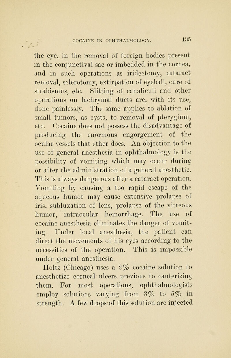 the eye, in the removal of foreign bodies present in the conjunctival sac or imbedded in the cornea, and in such operations as iridectomy, cataract removal, sclerotomy, extirpation of eyeball, cure of strabismus, etc. Slitting of canaliculi and other operations on lachrymal ducts are, with its use, done painlessly. The same applies to ablation of small tumors, as cysts, to removal of pterygium, etc. Cocaine does not possess the disadvantage of producing the enormous engorgement of the ocular vessels that ether does. An objection to the use of general anesthesia in ophthalmology is the possibility of vomiting which may occur during or after the administration of a general anesthetic. This is always dangerous aftej a cataract operation. Vomiting by causing a too rapid escape of the aqueous humor may cause extensive prolapse of iris, subluxation of lens, prolapse of the vitreous humor, intraocular hemorrhage. The use of cocaine anesthesia eliminates the danger of vomit- ing. Under local anesthesia, the 23atient can direct the movements of his eyes according to the necessities of the operation. This is impossible under general anesthesia. Holtz (Chicago) uses a 2% cocaine solution to anesthetize corneal ulcers previous to cauterizing them. For most operations, ophthalmologists employ solutions varying from 3% to 5% in strength. A few drops of this solution are injected