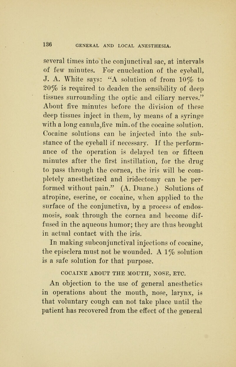 several times into the conjunctival sac, at intervals of few minutes. For enucleation of the eyeball, J. A. White says: A solution of from 10% to 20% is required to deaden the sensibility of deep tissues surrounding the optic and ciliary nerves.'' About five minutes before the division of these deep tissues inject in them, by means of a syringe with a long canula,five min.of the cocaine solution. Cocaine solutions can be injected into the sub- stance of the eyeball if necessary. If the perform- ance of the operation is delayed ten or fifteen minutes after the first instillation, for the drug to pass through the cornea, the iris will be com- pletely anesthetized and iridectomy can be per- formed without pain. (A. Duane.) Solutions of atropine, eserine, or cocaine, when applied to the surface of the conjunctiva, by a process of endos- mosis, soak through the cornea and become dif- fused in the aqueous humor; they are thus brought in actual contact with the iris. In making subconjunctival injections of cocaine, the episclera must not be wounded. A 1% solution is a safe solution for that purpose. COCAINE ABOUT THE MOUTH, NOSE, ETC. An objection to the use of general anesthetics in operations about the mouth, nose, larynx, is that voluntary cough can not take place until the patient has recovered from the effect of the general