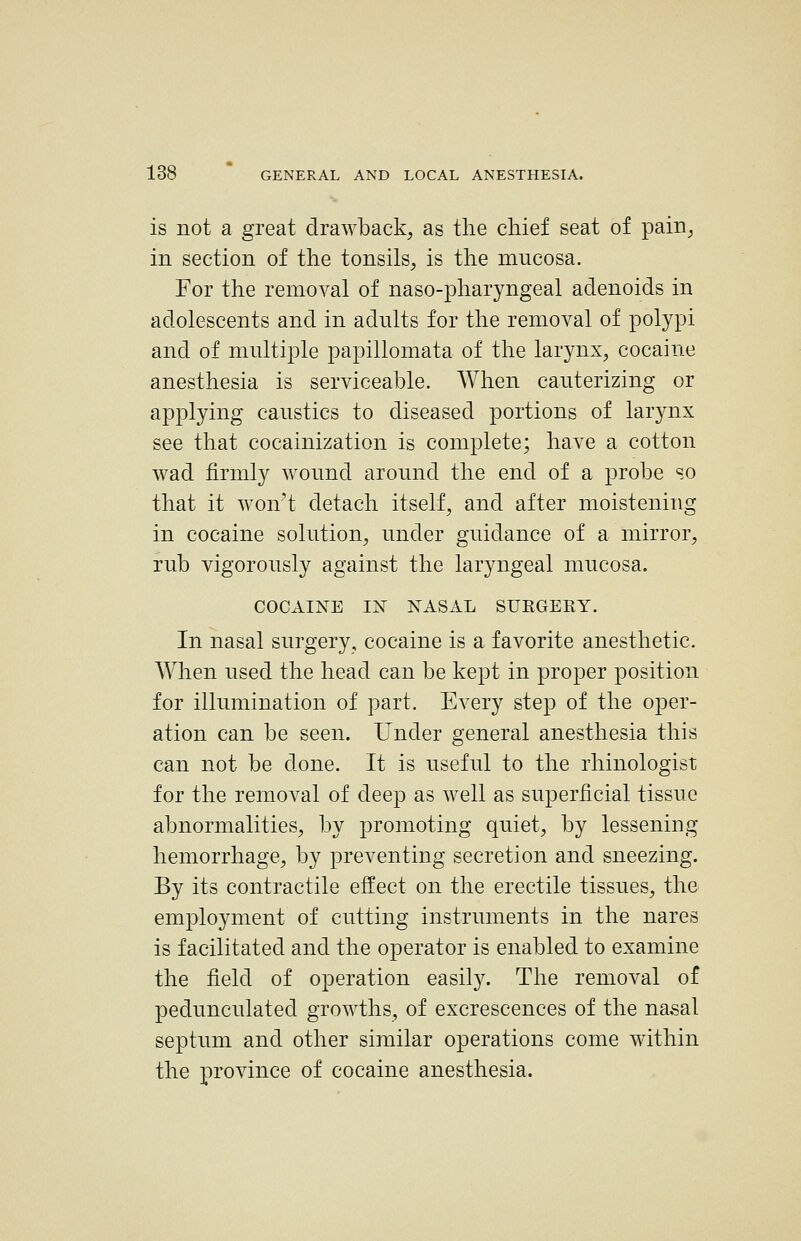 is not a great drawback, as the chief seat of pain, in section of the tonsils, is the mucosa. For the removal of naso-pharyngeal adenoids in adolescents and in adnlts for the removal of polypi and of multiple papillomata of the larynx, cocaine anesthesia is serviceable. When cauterizing or applying caustics to diseased portions of larynx see that cocainization is complete; have a cotton wad firmly wound around the end of a probe so that it wont detach itself, and after moistening in cocaine solution, under guidance of a mirror, rub vigorously against the laryngeal mucosa. COCAINE IjST nasal SURGEKY. In nasal surgery, cocaine is a favorite anesthetic. When used the head can be kept in proper position for illumination of part. Every step of the oper- ation can be seen. Under general anesthesia this can not be done. It is useful to the rhinologist for the removal of deep as well as superficial tissue abnormalities, by promoting quiet, by lessening hemorrhage, by preventing secretion and sneezing. By its contractile effect on the erectile tissues, the employment of cutting instruments in the nares is facilitated and the operator is enabled to examine the field of operation easily. The removal of pedunculated growths, of excrescences of the nasal septum and other similar operations come within the province of cocaine anesthesia.