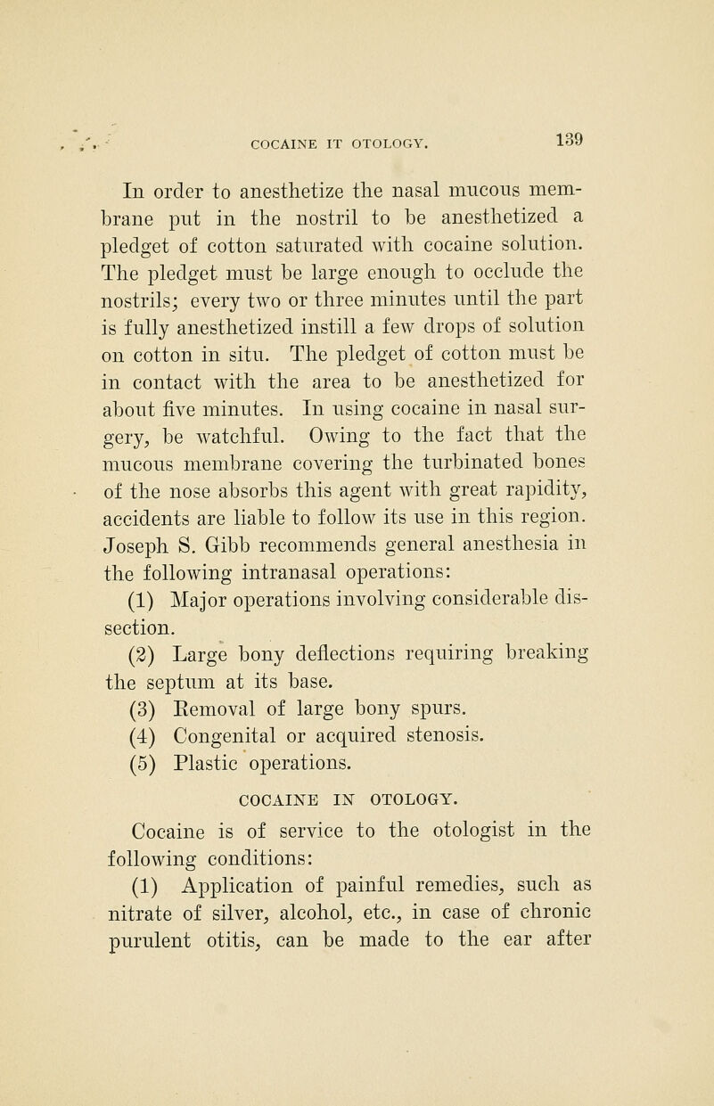 COCAINE IT OTOLOGY. In order to anesthetize the nasal mucous mem- brane put in the nostril to be anesthetized a pledget of cotton saturated with cocaine solution. The pledget must be large enough to occlude the nostrils; every two or three minutes until the part is fully anesthetized instill a few drops of solution on cotton in situ. The pledget of cotton must be in contact with the area to be anesthetized for about five minutes. In using cocaine in nasal sur- gery, be watchful. Owing to the fact that the mucous membrane covering the turbinated bones of the nose absorbs this agent with great rapidity, accidents are liable to follow its use in this region. Joseph S. Gibb recommends general anesthesia in the following intranasal operations: (1) Major operations involving considerable dis- section. (2) Large bony deflections requiring breaking the septum at its base. (3) Eemoval of large bony spurs. (4) Congenital or acquired stenosis. (5) Plastic operations. COCAINE IN OTOLOGY. Cocaine is of service to the otologist in the following conditions: (1) Application of painful remedies, such as nitrate of silver, alcohol, etc., in case of chronic purulent otitis, can be made to the ear after