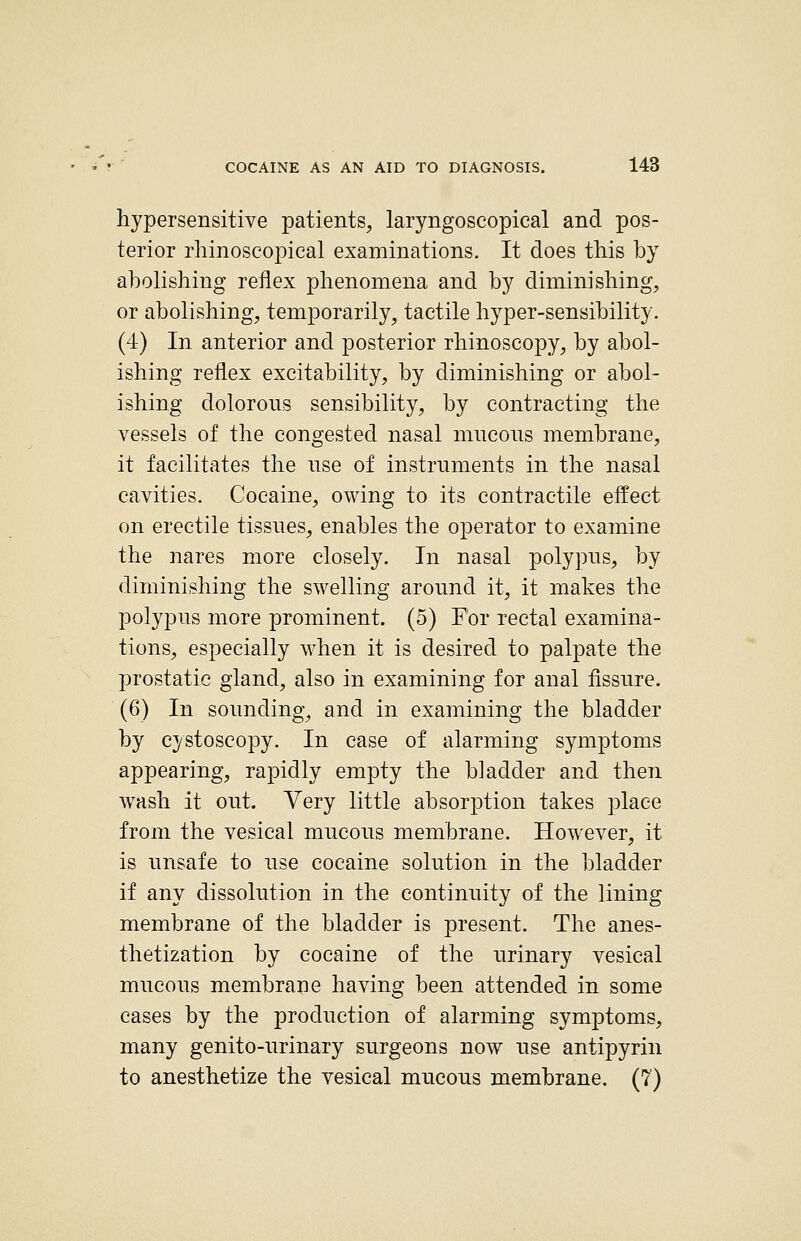 hypersensitive patients, laryngoscopical and pos- terior rhinoscopical examinations. It does this by abolishing reflex phenomena and by diminishing, or abolishing, temporarily, tactile hyper-sensibility. (4) In anterior and posterior rhinoscopy, by abol- ishing reflex excitability, by diminishing or abol- ishing dolorous sensibility, by contracting the vessels of the congested nasal miicons membrane, it facilitates the use of instruments in the nasal cavities. Cocaine, owing to its contractile effect on erectile tissues, enables the operator to examine the nares more closely. In nasal polypus, by diminishing the swelling around it, it makes the polypus more prominent. (5) For rectal examina- tions, especially when it is desired to palpate the prostatic gland, also in examining for anal fissure. (6) In sounding, and in examining the bladder by cystoscopy. In case of alarming symptoms appearing, rapidly empty the bladder and then wash it out. Very little absorption takes place from the vesical mucous membrane. However, it is unsafe to use cocaine solution in the bladder if any dissolution in the continuity of the lining membrane of the bladder is present. The anes- thetization by cocaine of the urinary vesical mucous membrane having been attended in some cases by the production of alarming symptoms, many genito-urinary surgeons now use antipyrin to anesthetize the vesical mucous membrane. (?)