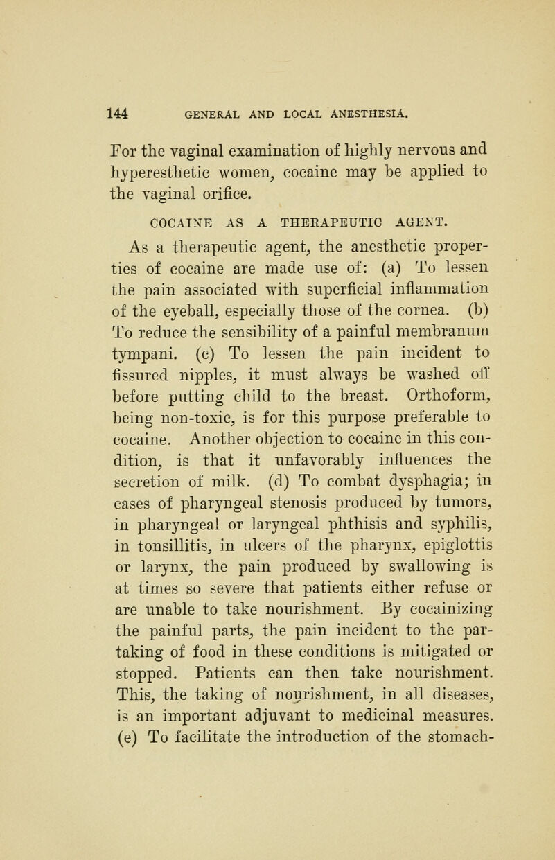 For the vaginal examination of highly nervous and hyperesthetic wonien^ cocaine may be applied to the vaginal orifice. COCAINE AS A THERAPEUTIC AGENT. As a therapeutic agent, the anesthetic proper- ties of cocaine are made nse of: (a) To lessen the pain associated with superficial inflammation of the eyeball, especially those of the cornea, (b) To reduce the sensibility of a painful membranum tympani. (c) To lessen the pain incident to fissured nipples, it must always be washed off before putting child to the breast. Orthoform, being non-toxic, is for this purpose preferable to cocaine. Another objection to cocaine in this con- dition, is that it unfavorably influences the secretion of milk, (d) To combat dysphagia; in cases of pharyngeal stenosis produced by tumors, in pharyngeal or laryngeal phthisis and syphilis, in tonsillitis, in ulcers of the pharynx, epiglottis or larynx, the pain produced by swallowing is at times so severe that patients either refuse or are unable to take nourishment. By cocainizing the painful parts, the pain incident to the par- taking of food in these conditions is mitigated or stopped. Patients can then take nourishment. This, the taking of nourishment, in all diseases, is an important adjuvant to medicinal measures, (e) To facilitate the introduction of the stomach-