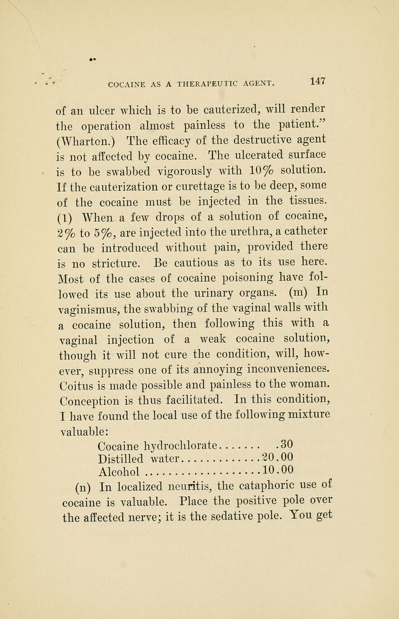 of an ulcer which is to be cauterized, will render the operation almost painless to the patient.'' (Wharton.) The efficacy of the destructive agent is not affected by cocaine. The ulcerated surface is to be swabbed vigorously with 10% solution. If the cauterization or curettage is to be deep, some of the cocaine must be injected in the tissues. (1) When, a few drops of a solution of cocaine, 2% to 5%, are injected into the urethra, a catheter can be introduced without pain, provided there is no stricture. Be cautious as to its use here. Most of the cases of cocaine poisoning have fol- lowed its use about the urinary organs, (m) In vaginismus, the swabbing of the vaginal walls with a cocaine solution, then following this with a vaginal injection of a weak cocaine solution, though it will not cure the condition, will, how- ever, suppress one of its annoying inconveniences. Coitus is made possible and painless to the woman. Conception is thus facilitated. In this condition, I have found the local use of the following mixture valuable: Cocaine hydrochlorate 30 Distilled water 30.00 Alcohol 10.00 (n) In localized neuritis, the cataphoric use of cocaine is valuable. Place the positive pole over the affected nerve; it is the sedative pole. You get