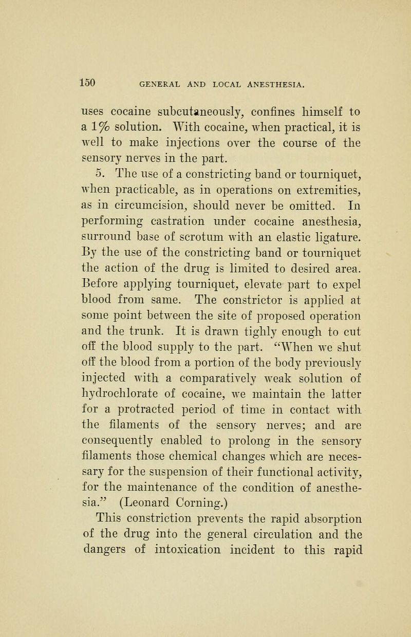 uses cocaine subcutaneously, confines himself to a 1% solution. With cocaine^ when practical, it is well to make injections over the course of the sensory nerves in the part. 5. The use of a constricting band or tourniquet, when practicable, as in operations on extremities, as in circumcision, should never be omitted. In performing castration under cocaine anesthesia, surround base of scrotum with an elastic ligature. By the use of the constricting band or tourniquet the action of the drug is limited to desired area. Before applying tourniquet, elevate part to expel blood from same. The constrictor is applied at some point between the site of proposed operation and the trunk. It is drawn tighly enough to cut off the blood supply to the part. When we shut off the blood from a portion of the body previously injected with a comparatively weak solution of hydrochlorate of cocaine, we maintain the latter for a protracted period of time in contact with the filaments of the sensory nerves; and are consequently enabled to prolong in the sensory filaments those chemical changes which are neces- sary for the suspension of their functional activit}^ for the maintenance of the condition of anesthe- sia. (Leonard Corning.) This constriction prevents the rapid absorption of the drug into the general circulation and the dangers of intoxication incident to this rapid