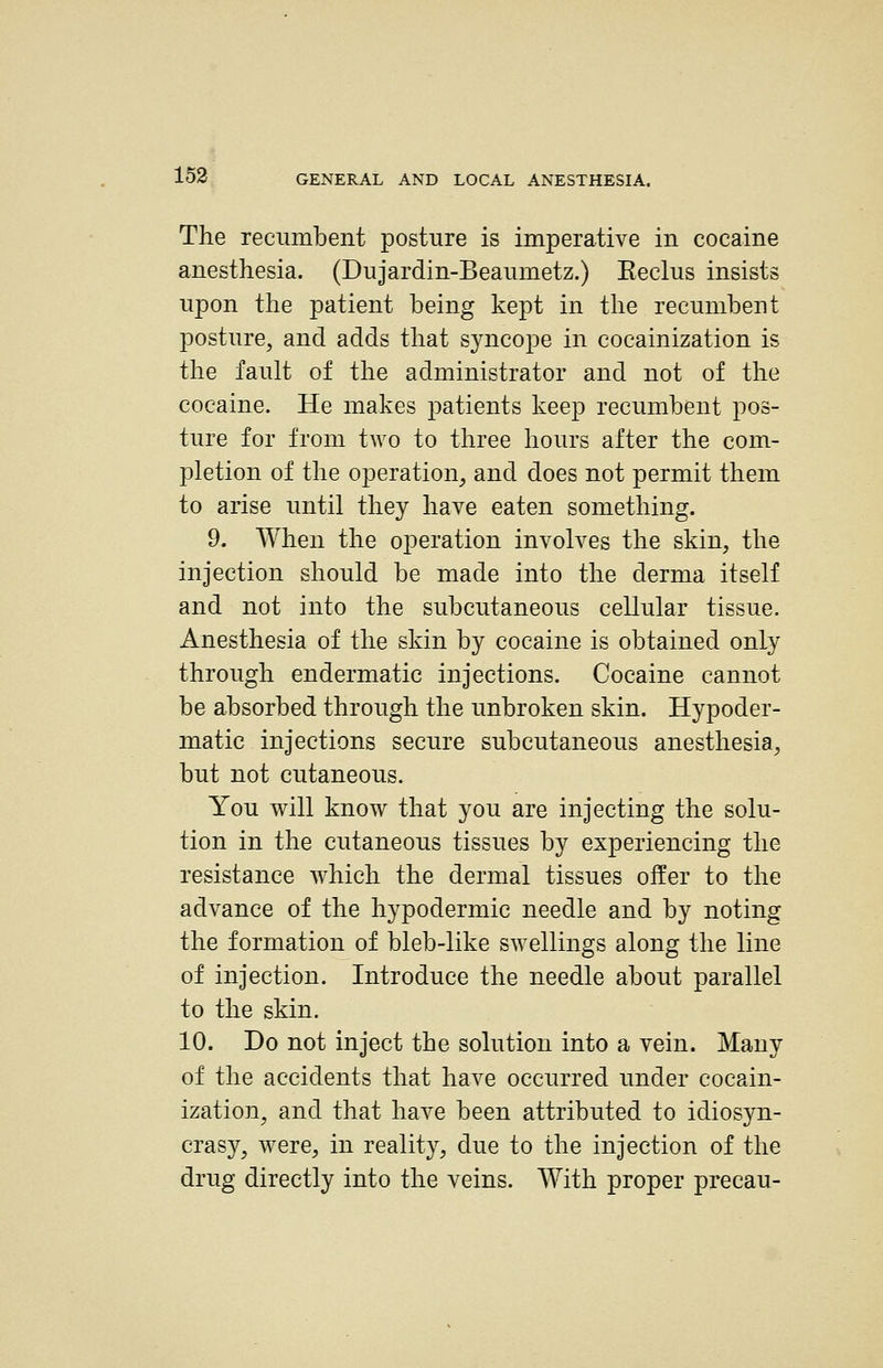 The recumbent posture is imperative in cocaine anesthesia. (Dujardin-Beaumetz.) Eeclus insists upon the patient being kept in the recumbent posture, and adds that syncope in cocainization is the fault of the administrator and not of the cocaine. He makes patients l^eep recumbent pos- ture for from two to three liours after the com- pletion of the operation, and does not permit them to arise until they have eaten something. 9. When the operation involves the skin, the injection should be made into the derma itself and not into the subcutaneous cellular tissue. Anesthesia of the skin by cocaine is obtained only through endermatic injections. Cocaine cannot be absorbed through the unbroken skin. Hypoder- matic injections secure subcutaneous anesthesia, but not cutaneous. You will know that you are injecting the solu- tion in the cutaneous tissues by experiencing the resistance which the dermal tissues offer to the advance of the hypodermic needle and by noting the formation of bleb-like swellings along the line of injection. Introduce the needle about parallel to the skin. 10. Do not inject the solution into a vein. Many of the accidents that have occurred under cocain- ization, and that have been attributed to idiosyn- crasy, were, in reality, due to the injection of the drug directly into the veins. With proper precau-