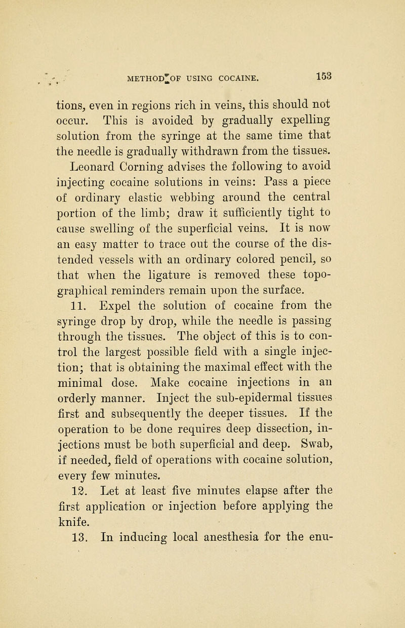 tions, even in regions rich in veins, this should not occur. This is avoided by gradually expelling solution from the syringe at the same time that the needle is gradually withdrawn from the tissues. Leonard Corning advises the following to avoid injecting cocaine solutions in veins: Pass a piece of ordinary elastic webbing around the central portion of the limb; draw it sufficiently tight to cause swelling of the superficial veins. It is now an easy matter to trace out the course of the dis- tended vessels with an ordinary colored pencil, so that when the ligature is removed these topo- graphical reminders remain upon the surface. 11. Expel the solution of cocaine from the syringe drop by drop, while the needle is passing through the tissues. The object of this is to con- trol the largest possible field with a single injec- tion; that is obtaining the maximal effect with the minimal dose. Make cocaine injections in an orderly manner. Inject the sub-epidermal tissues first and subsequently the deeper tissues. If the operation to be done requires deep dissection, in- jections must be both superficial and deep. Swab, if needed, field of operations with cocaine solution, every few minutes. 12. Let at least five minutes elapse after the first application or injection before applying the knife. 13. In inducing local anesthesia for the enu-