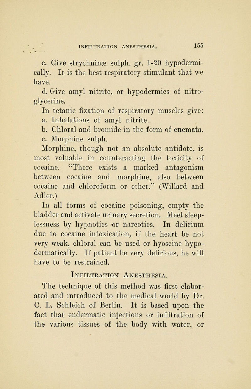 c. Give stryclminae sulph, gr. 1-20 hypodermi- cally. It is the best respiratory stimulant that we have. d. Give amyl nitrite, or hypodermics of nitro- glycerine. In tetanic fixation of respiratory muscles give: a. Inhalations of amyl nitrite. b. Chloral and bromide in the form of enemata. e. Morphine sulph. Morphine, though not an absolute antidote, is most valuable in counteracting the toxicity of cocaine. There exists a marked antagonism between cocaine and morphine, also between cocaine and chloroform or ether. (Willard and Adler.) In all forms of cocaine poisoning, empty the bladder and activate urinary secretion. Meet sleep- lessness by hypnotics oi narcotics. In delirium due to cocaine intoxication, if the heart be not very weak, chloral can be used or hyoscine hypo- dermatically. If patient be very delirious, he will have to be restrained. Infiltration Anesthesia. The technique of this method was first elabor- ated and introduced to the medical world by Dr. C. L. Schleich of Berlin. It is based upon the fact that endermatic injections or infiltration of the various tissues of the body with water, or