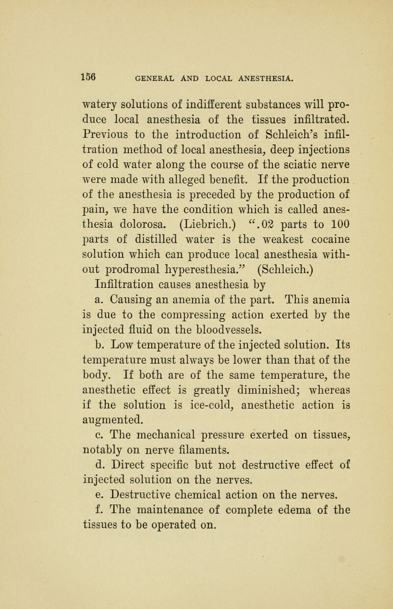 watery solutions of indifferent substances will pro- duce local anesthesia of the tissues infiltrated. Previous to the introduction of Schleich's infil- tration method of local anesthesia, deep injections of cold water along the course of the sciatic nerve were made with alleged benefit. If the production of the anesthesia is preceded by the production of pain, we have the condition which is called anes- thesia dolorosa. (Liebrich.) .03 parts to 100 parts of distilled water is the weakest cocaine solution which can produce local anesthesia with- out prodromal hyperesthesia. (Schleich.) Infiltration causes anesthesia by a. Causing an anemia of the part. This anemia is due to the compressing action exerted by the injected fluid on the bloodvessels. b. Low temperature of the injected solution. Its temperature must always be lower than that of the body. If both are of the same temperature, the anesthetic effect is greatly diminished; whereas if the solution is ice-cold, anesthetic action is augmented. c. The mechanical pressure exerted on tissues, notably on nerve filaments. d. Direct specific but not destructive effect of injected solution on the nerves. e. Destructive chemical action on the nerves. f. The maintenance of complete edema of the tissues to be operated on.