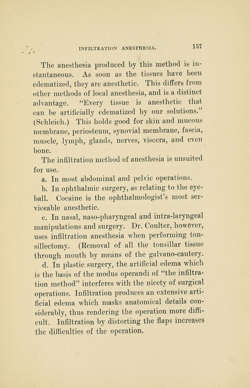The anesthesia produced by this method is in- stantaneous. As soon as the tissues have been edematized, they are anesthetic. This differs from other methods of local anesthesia, and is a distinct advantage. ^'Every tissue is anesthetic that can be artificially edematized by our solutions. (Schleich.) This holds good for skin and mucous membrane, periosteum, synovial membrane, fascia, muscle, lymph, glands, nerves, viscera, and even bone. The infiltration method of anesthesia is unsuited for use. a. In most abdominal and pelvic operations. b. In ophthalmic surgery, as relating to the eye- ball. Cocaine is the ophthalmologist's most ser- viceable anesthetic. c. In nasal, naso-pharyngeal and intra-laryngeal manipulations and surgery. Dr. Coulter, however, uses infiltration anesthesia when performing ton- sillectomy. (Eemoval of all the tonsillar tissue through mouth by means of the galvano-cautery. d. In plastic surgery, the artificial edema which is the basis of the modus operandi of ''the infiltra- tion method interferes with the nicety of surgical operations. Infiltration produces an extensive arti- ficial edema which masks anatomical details con- siderably, thus rendering the operation more diffi- cult. Infiltration by distorting the flaps increases the difficulties of the operation.