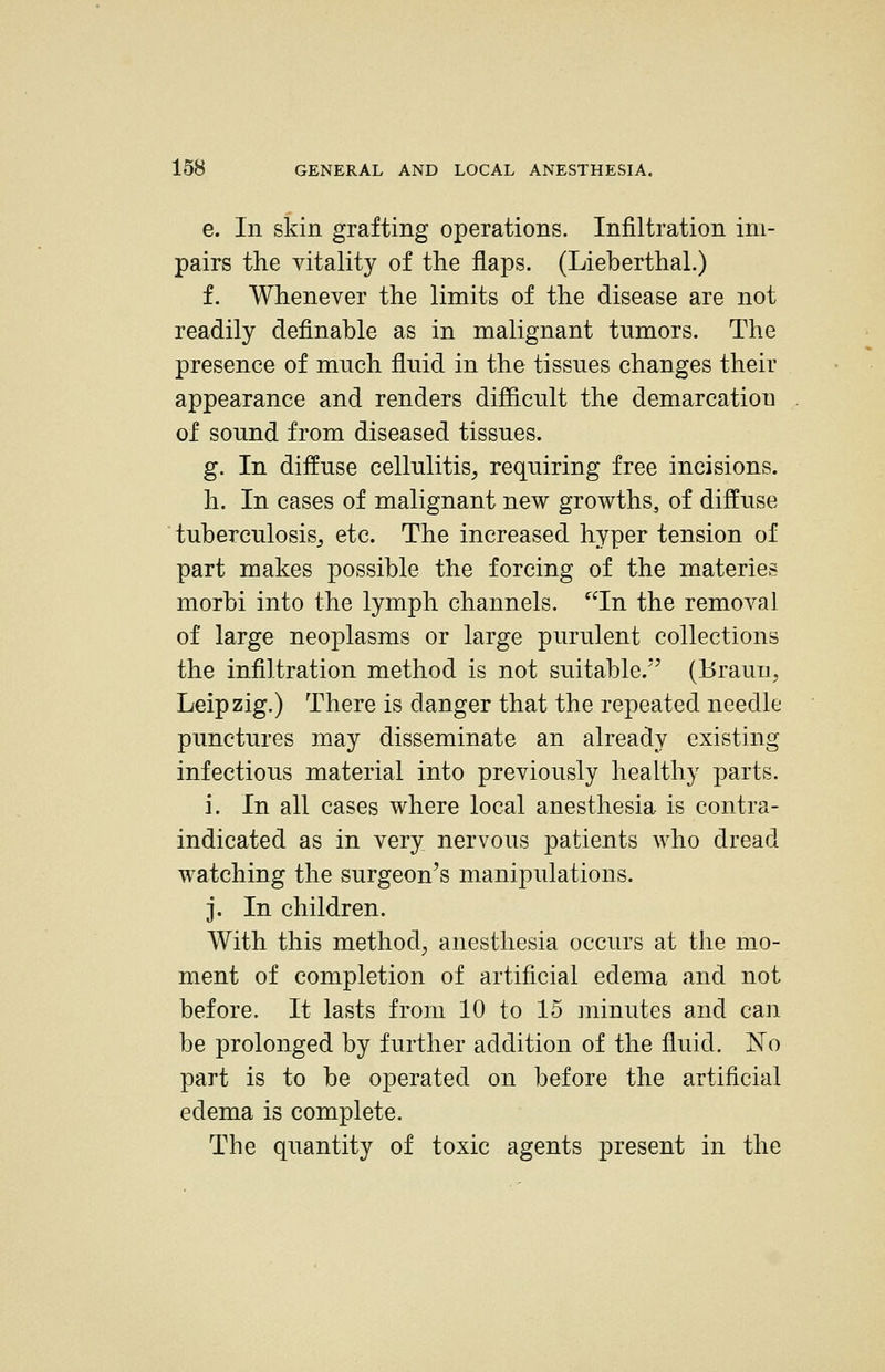 e. In skin grafting operations. Infiltration im- pairs the vitality of the flaps. (Lieberthal.) f. Whenever the limits of the disease are not readily definable as in malignant tumors. The presence of much fluid in the tissues changes their appearance and renders difflcnlt the demarcation of sound from diseased tissues. g. In diffuse cellulitis, requiring free incisions, h. In cases of malignant new growths, of diffuse tuberculosis^ etc. The increased hyper tension of part makes possible the forcing of the materies morbi into the lymph channels. In the removal of large neoplasms or large purulent collections the infiltration method is not suitable.'^ (Brauu, Leipzig.) There is danger that the repeated needle punctures may disseminate an already existing infectious material into previously healthy parts. i. In all cases where local anesthesia is contra- indicated as in very nervous patients who dread watching the surgeon's manipulations. j. In children. With this method, anesthesia occurs at the m_o- ment of completion of artificial edema and not before. It lasts from 10 to 15 ininutes and can be prolonged by further addition of the fluid. No part is to be operated on before the artificial edema is complete. The quantity of toxic agents present in the