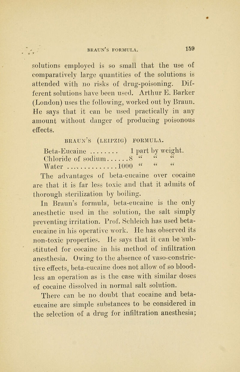 BRAUN S FORMULA. solutions employed is so small that the use of comparatively large quantities of the solutions is attended with ]io risks of drug-poisoning. Dif- ferent solutions have been used. Arthur E. Barker (London) uses the following, worked out by Braun. He says that it can be used practically in any amount without danger of producing poisonous effects. BliAUN'S (LEIPZIG) FORMULA. Beta-Eucaine 1 part by weight. Chloride of sodium 8 ''  AVater 1000   The advantages of beta-eiicaine over cocaine are that it is far less toxic and that it admits of thorough sterilization by boiling. In Braun's formula, beta-eucaine is the only anesthetic used in the solution, the salt simply preventing irritation. Prof. Schleich has used beta- eucaine in his operative work. He has observed its non-toxic properties. He says that it can be 'sub- stituted for cocaine in his method of infiltration anesthesia. Owing to the absence of vaso-constric- tive effects, beta-eucaine does not allow of so blood- less an operation as is the case with similar doses of cocaine dissolved in normal salt solution. There can be no doubt that cocaine and beta- eucaine are simple substances to be considered in the selection of a drug for infiltration anesthesia;