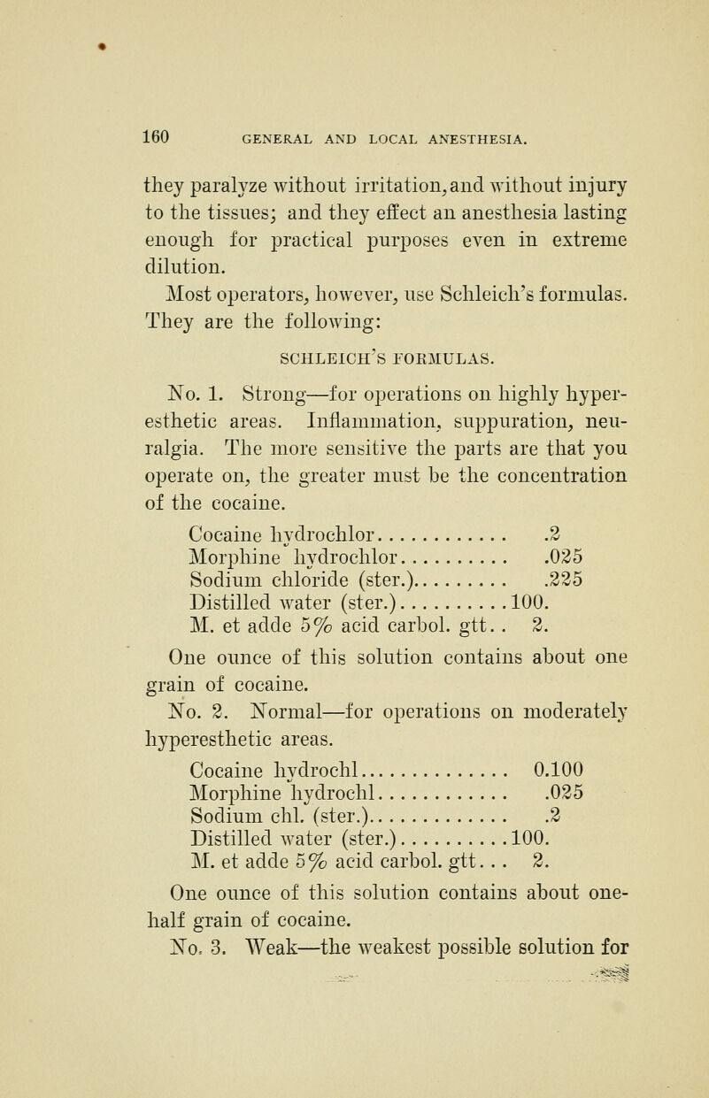 they paralyze without irritation, and without injury to the tissues; and they effect an anesthesia lasting enough for practical purposes even in extreme dilution. Most operators, however, use Schleich's formulas. They are the following: SCHLEICH'S rOEMULAS. 'No. 1. strong—for operations on highly hyper- esthetic areas. Inflammation, suppuration, neu- ralgia. The more sensitive the parts are that you operate on, the greater must he the concentration of the cocaine. Cocaine hydrochlor 2 Morphine hydrochlor 025 Sodium chloride (ster.) 225 Distilled water (ster.) 100. M. et adde 5% acid carbol. gtt. . 2. One ounce of this solution contains about one grain of cocaine. No. 2. N^ormal—for operations on moderately hyperesthetic areas. Cocaine hydrochl 0.100 Morphine hydrochl 025 Sodium chL (ster.) 2 Distilled water (ster.) 100. M. et adde 5% acid carbol. gtt. . . 2. One ounce of this solution contains about one- half grain of cocaine. No, 3. Weak—the weakest possible solution for