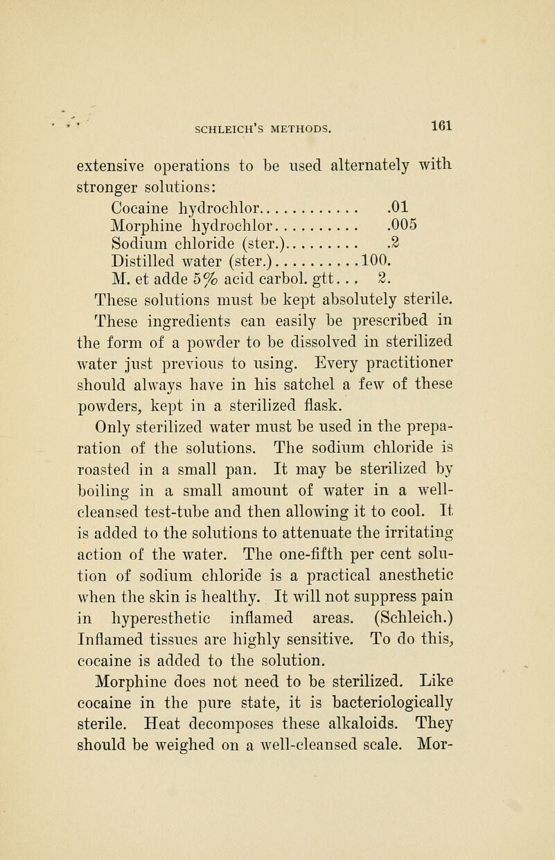 I ! extensive operations to be used alternately with stronger solutions: | Cocaine liydrochlor 01 \ Morphine liydrochlor 005 i Sodium chloride (ster.) 2 Distilled water (ster.) 100. ^ M. et adde 5% acid carbol. gtt. . . 2. \ These solutions must be kept absolutely sterile. \ These ingredients can easily be prescribed in ', the form of a powder to be dissolved in sterilized water just previous to using. Every practitioner ] should always have in his satchel a few of these ; powders, kept in a sterilized flask. Only sterilized water must be used in the prepa- ration of the solutions. The sodium chloride is ; roasted in a small pan. It may be sterilized by \ boiling in a small amount of w^ter in a well- ■ cleansed test-tube and then allowing it to cool. It i is added to the solutions to attenuate the irritating ; action of the water. The one-fifth per cent solu- ; tion of sodium chloride is a practical anesthetic when the skin is healthy. It will not suppress pain in hyperesthetic inflamed areas. (Schleich.) Inflamed tissues are highly sensitive. To do thiS;, cocaine is added to the solution. ' Morphine does not need to be sterilized. Like cocaine in the pure state, it is bacteriologieally sterile. Heat decomposes these alkaloids. They should be weighed on a well-cleansed scale. Mor- j