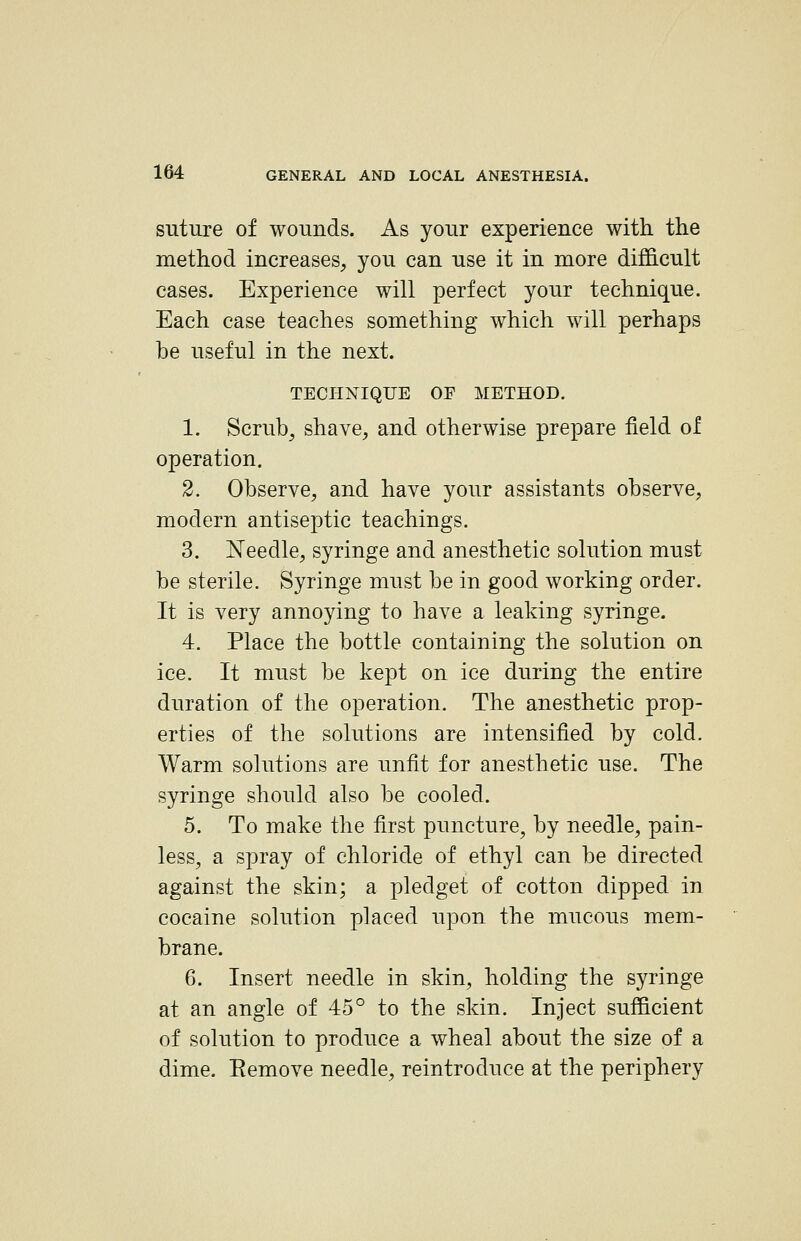 suture of wounds. As your experience with, the method increases, you can use it in more difficult cases. Experience will perfect your technique. Each case teaches something which will perhaps be useful in the next. TECHNIQUE OF METHOD. 1. Scrub, shave, and otherwise prepare field of operation. 2. Observe, and have your assistants observe, modern antiseptic teachings. 3. Needle, syringe and anesthetic solution must be sterile. Syringe must be in good working order. It is very annoying to have a leaking syringe. 4. Place the bottle containing the solution on ice. It must be kept on ice during the entire duration of the operation. The anesthetic prop- erties of the solutions are intensified by cold. Warm solutions are unfit for anesthetic use. The syringe should also be cooled. 5. To make the first puncture, by needle, pain- less, a spray of chloride of ethyl can be directed against the skin; a pledget of cotton dipped in cocaine solution placed upon the mucous mem- brane. 6. Insert needle in skin, holding the syringe at an angle of 45° to the skin. Inject sufficient of solution to produce a wheal about the size of a dime. Remove needle, reintroduce at the periphery