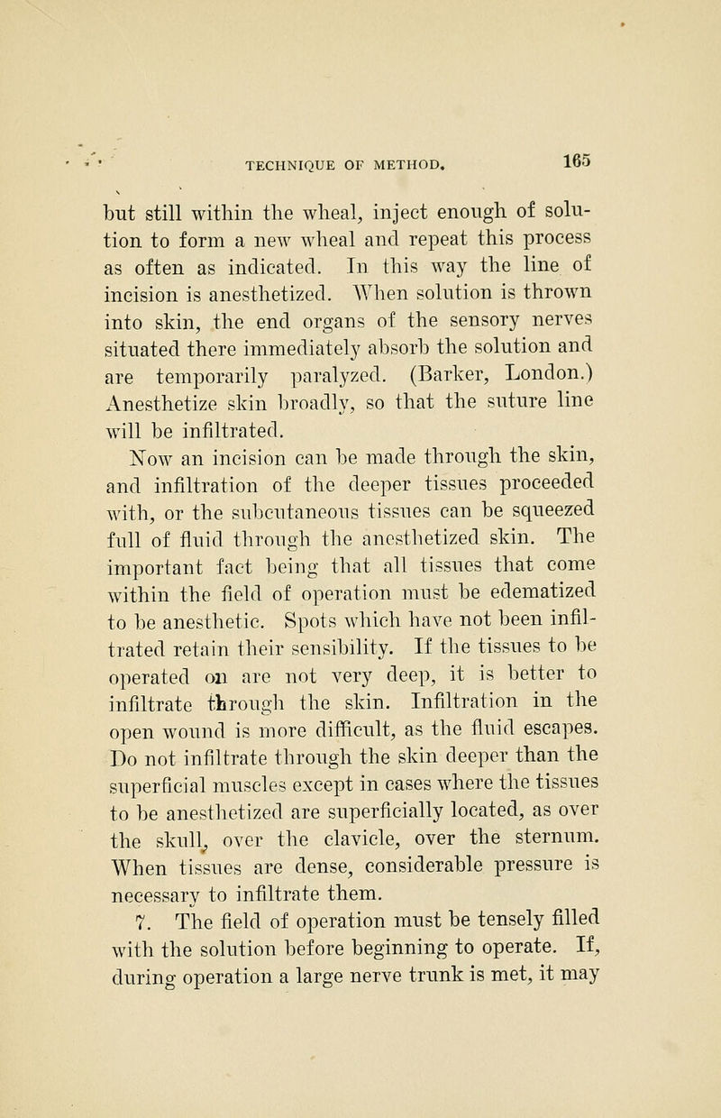 but still within the wheal, inject enough of solu- tion to form a new wheal and repeat this process as often as indicated. In this way the line of incision is anesthetized. When solution is thrown into skin, the end organs of the sensory nerves situated there immediately absorb the solution and are temporarily paralyzed. (Barker, London.) Anesthetize skin broadly, so that the suture line will be infiltrated. Now an incision can be made through the skin, and infiltration of the deeper tissues proceeded with, or the subcutaneous tissues can be squeezed full of fluid through the anesthetized skin. The important fact being that all tissues that come within the field of operation must be edematized to be anesthetic. Spots which have not been infil- trated retain their sensibility. If the tissues to be operated on are not very deep, it is better to infiltrate througli the skin. Infiltration in the open wound is more difficult, as the fluid escapes. Do not infiltrate through the skin deeper than the superficial muscles except in cases where the tissues to be anesthetized are superficially located, as over the skull^ over the clavicle, over the sternum. When tissues are dense, considerable pressure is necessary to infiltrate them. 7. The field of operation must be tensely filled with the solution before beginning to operate. If, during operation a large nerve trunk is met, it may