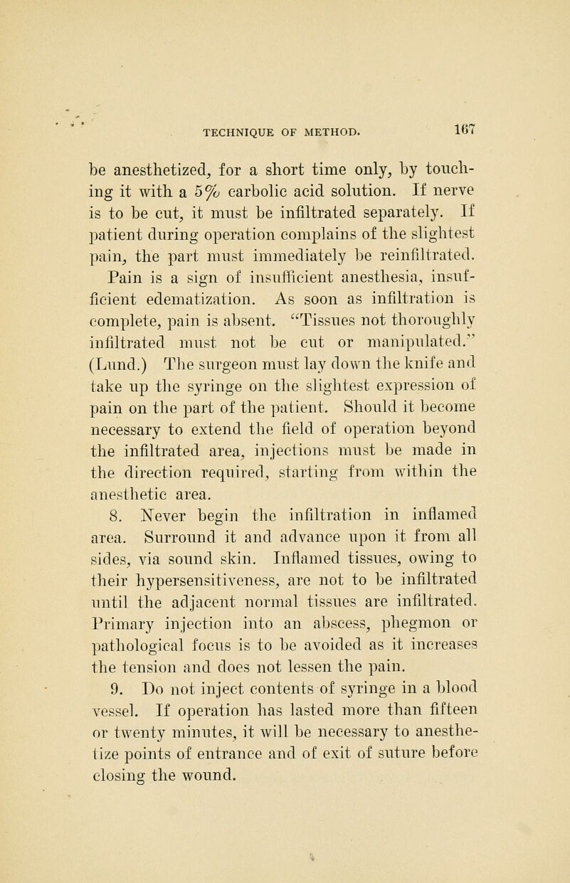 be anesthetized, for a short time only, by touch- ing it with a 5% carbolic acid solution. If nerve is to be cut, it must be infiltrated separately. If patient during operation complains of the slightest pain, the part must immediately be reinfiltrated. Pain is a sign of insufficient anesthesia, insuf- ficient edematization. As soon as infiltration is complete, pain is absent. Tissues not thoroughly infiltrated must not be cut or manipulated. (Lund.) The surgeon must lay down the knife and take up the syringe on the slightest expression of pain on the part of the patient. Should it become necessary to extend the field of operation beyond the infiltrated area, injections must be made in the direction required, starting from within the anesthetic area. 8. Never begin tlie infiltration in inflamed area. Surround it and advance upon it from all sides, via sound skin. Inflamed tissues, owing to their hypersensitiveness, are not to be infiltrated until the adjacent normal tissues are infiltrated. Primary injection into an abscess, phegmon or pathological focus is to be avoided as it increases the tension and does not lessen the pain. 9. Do not inject contents of syringe in a blood vessel. If operation has lasted more than fifteen or twenty minutes, it will be necessary to anesthe- tize points of entrance and of exit of suture before closing the wound.