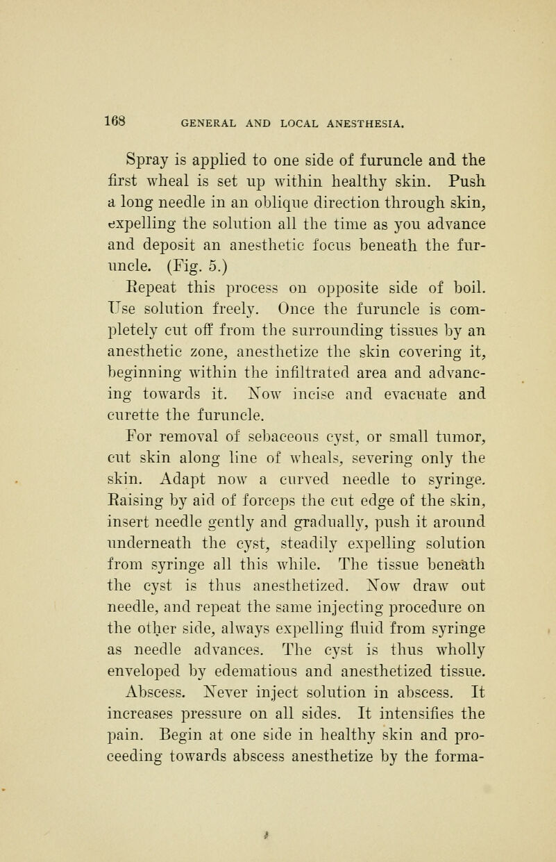 Spray is applied to one side of furuncle and the first wheal is set up within healthy skin. Push a long needle in an oblique direction through skin, expelling the solution all the time as joii advance and deposit an anesthetic focus beneath the fur- uncle. (Fig. 5.) Repeat this process on opposite side of boil. Use solution freely. Once the furuncle is com- pletely cut off from the surrounding tissues by an anesthetic zone, anesthetize the skin covering it, beginning within the infiltrated area and advanc- ing towards it. Xow incise and evacuate and curette the furuncle. For removal of sebaceous cyst, or small tumor, cut skin along line of wheals, severing only the skin. Adapt now a curved needle to syringe. Raising by aid of forceps the cut edge of the skin, insert needle gently and gradually, push it around underneath the cyst, steadily expelling solution from syringe all this while. The tissue beneath the cyst is thus anesthetized. Xow draw out needle, and repeat the same injecting ^Drocedure on the other side, always expelling fluid from syringe as needle advances. The cyst is thus wholly enveloped by edematious and anesthetized tissue. Abscess. Xever inject solution in abscess. It increases pressure on all sides. It intensifies the pain. Begin at one side in healthy skin and pro- ceeding towards abscess anesthetize by the forma-