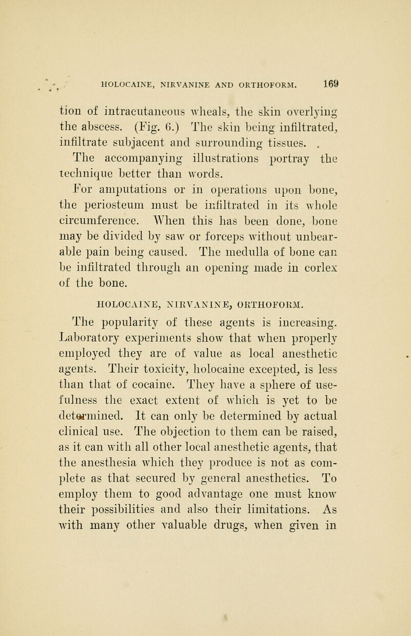 tion of intracutaneous wheals, the skin overlying the abscess. (Fig. 6.) The skin being infiltrated, infiltrate subjacent and surrounding tissues. . The accompanying illustrations portray the technique better than words. For amputations or in operations upon bone, the periosteum must be infiltrated in its whole circumference. AVhen this has been done, bone may be divided by saw or forceps without unbear- able pain being caused. The medulla of bone can be infiltrated through an opening made in corlex of the bone. HOLOCAINE, NIEVANINE, ORTHOFORM. The popularity of these agents is increasing. Laboratory experiments show that when properly employed they are of value as local anesthetic agents. Their toxicity, holocaine excepted, is less than that of cocaine. They have a sphere of use- fulness the exact extent of which is yet to be det^-mined. It can only be determined by actual clinical use. The objection to them can be raised, as it can with all other local anesthetic agents, that the anesthesia which they produce is not as com- plete as that secured by general anesthetics. To employ them to good advantage one must know their possibilities and also their limitations. As with many other valuable drugs, when given in