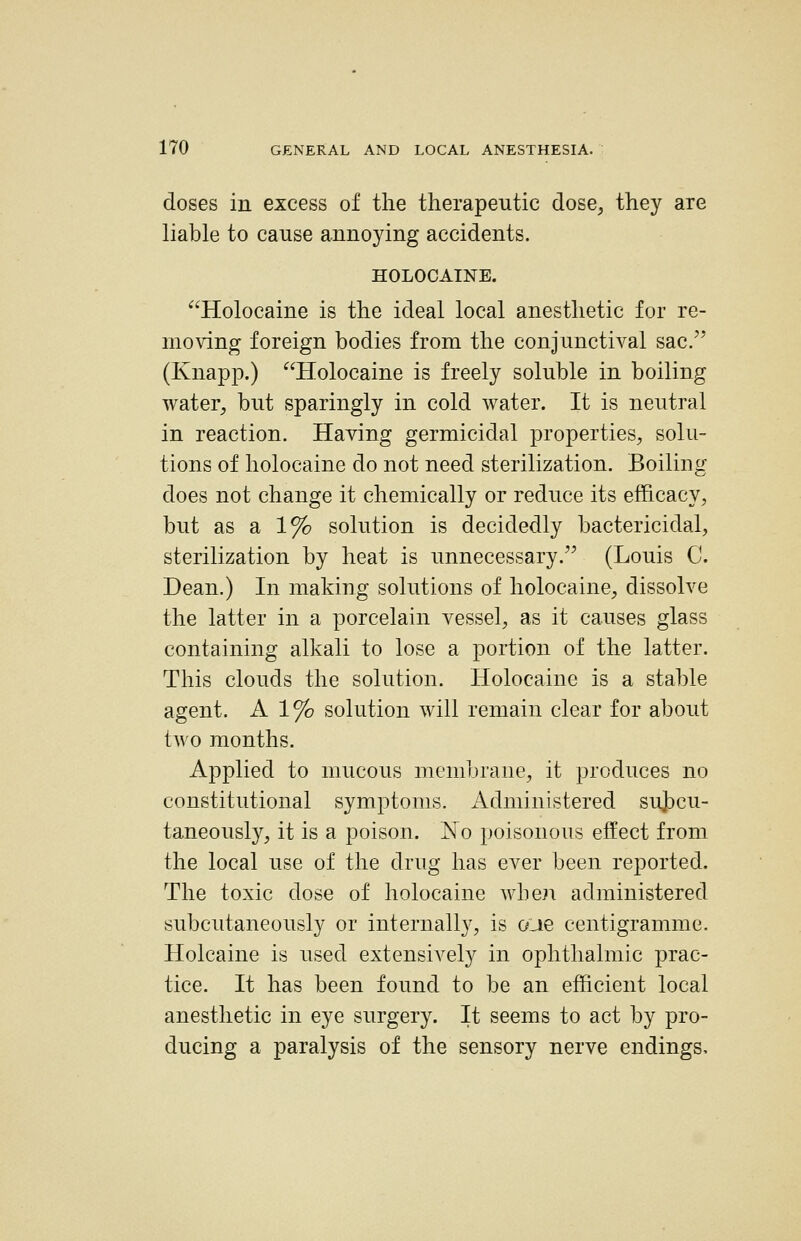 doses in excess of the therapeutic dose, they are liable to cause annoying accidents. j HOLOCAINE. ' Holocaine is the ideal local anesthetic for re- moving foreign bodies from the conjunctival sac/' j (Knapp.) Holocaine is freely soluble in boiling j water, but sparingly in cold water. It is neutral | in reaction. Having germicidal properties, solu- \ tions of holocaine do not need sterilization. Boiling does not change it chemically or reduce its efficacy, but as a 1% solution is decidedly bactericidal^ i sterilization by heat is unnecessary. (Louis C. j Dean.) In making solutions of holocaine, dissolve ^ the latter in a porcelain vessel, as it causes glass ' containing alkali to lose a portion of the latter. ] This clouds the solution. Holocaine is a stable j agent. A 1 % solution will remain clear for about ; two months. ''■ Applied to mucous membrane, it produces no j constitutional symptoms. Administered suj)cu- i taneously, it is a poison. No poisonous effect from j the local use of the drug has ever been reported. j The toxic dose of holocaine when administered '. subcutaneously or internally, is oue centigramme. Holcaine is used extensively in ophthalmic prac- tice. It has been found to be an efficient local | anesthetic in eye surgery. It seems to act by pro- • i ducing a paralysis of the sensory nerve endings. j