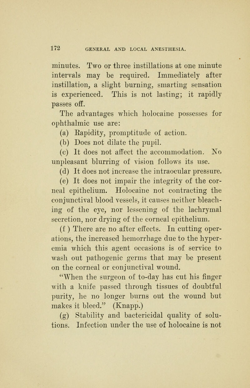minutes. Two or three instillations at one minute intervals may be required. Immediately after instillation, a slight burning, smarting sensation is experienced. This is not lasting; it rapidly passes off. The advantages which holocaine possesses for ophthalmic use are: (a) Eapidity, promptitude of action. (b) Does not dilate the pupil. (c) It does not affect the accommodation. No unpleasant blurring of vision follows its use. (d) It does not increase the intraocular pressure. (e) It does not impair the integrity of the cor- neal epithelium. Holocaine not contracting the conjunctival blood vessels, it causes neither bleach- ing of the eye, nor lessening of the lachrymal secretion, nor drying of the corneal epithelium. (f ) There are no after effects. In cutting oper- ations, the increased hemorrhage due to the hyper- emia which this agent occasions is of service to wash out pathogenic germs that may be present on the corneal or conjunctival wound. When the surgeon of to-day has cut his finger with a knife passed through tissues of doubtful purit}^ he no longer burns out the wound but makes it bleed. (Knapp.) (g) Stability and bactericidal quality of solu- tions. Infection under the use of holocaine is not